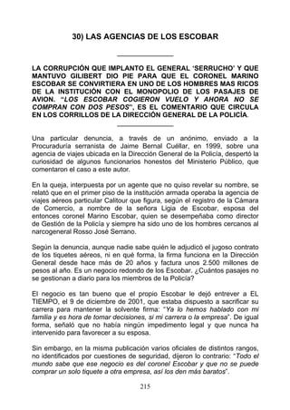 30) LAS AGENCIAS DE LOS ESCOBAR
                            _______________

LA CORRUPCIÓN QUE IMPLANTO EL GENERAL ‘SERRUCHO’ Y QUE
MANTUVO GILIBERT DIO PIE PARA QUE EL CORONEL MARINO
ESCOBAR SE CONVIRTIERA EN UNO DE LOS HOMBRES MAS RICOS
DE LA INSTITUCIÓN CON EL MONOPOLIO DE LOS PASAJES DE
AVION. “LOS ESCOBAR COGIERON VUELO Y AHORA NO SE
COMPRAN CON DOS PESOS”, ES EL COMENTARIO QUE CIRCULA
EN LOS CORRILLOS DE LA DIRECCIÓN GENERAL DE LA POLICÍA.
                     _______________

Una particular denuncia, a través de un anónimo, enviado a la
Procuraduría serranista de Jaime Bernal Cuéllar, en 1999, sobre una
agencia de viajes ubicada en la Dirección General de la Policía, despertó la
curiosidad de algunos funcionarios honestos del Ministerio Público, que
comentaron el caso a este autor.

En la queja, interpuesta por un agente que no quiso revelar su nombre, se
relató que en el primer piso de la institución armada operaba la agencia de
viajes aéreos particular Calitour que figura, según el registro de la Cámara
de Comercio, a nombre de la señora Ligia de Escobar, esposa del
entonces coronel Marino Escobar, quien se desempeñaba como director
de Gestión de la Policía y siempre ha sido uno de los hombres cercanos al
narcogeneral Rosso José Serrano.

Según la denuncia, aunque nadie sabe quién le adjudicó el jugoso contrato
de los tiquetes aéreos, ni en qué forma, la firma funciona en la Dirección
General desde hace más de 20 años y factura unos 2.500 millones de
pesos al año. Es un negocio redondo de los Escobar. ¿Cuántos pasajes no
se gestionan a diario para los miembros de la Policía?

El negocio es tan bueno que el propio Escobar le dejó entrever a EL
TIEMPO, el 9 de diciembre de 2001, que estaba dispuesto a sacrificar su
carrera para mantener la solvente firma: “Ya lo hemos hablado con mi
familia y es hora de tomar decisiones, si mi carrera o la empresa”. De igual
forma, señaló que no había ningún impedimento legal y que nunca ha
intervenido para favorecer a su esposa.

Sin embargo, en la misma publicación varios oficiales de distintos rangos,
no identificados por cuestiones de seguridad, dijeron lo contrario: “Todo el
mundo sabe que ese negocio es del coronel Escobar y que no se puede
comprar un solo tiquete a otra empresa, así los den más baratos”.

                                    215
 