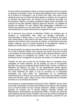 Cuando salió la escandalosa noticia, la junta de generales tenía en estudio
el ascenso de Escobar, quien se había desempeñado como comandante
de la Policía de Carreteras y de la Policía del Valle. Pero esto no fue
obstáculo para que el oficial serranista lograra su objetivo de ser general.
La decisión era lógica pues, de acuerdo con la denuncia que llegó a la
Procuraduría, Marino y su esposa mediante Calitour tienen comprada a la
mayoría de los altos oficiales, desde la época de Serrano, con regalos de
tiquetes de cortesía. Por eso, Gilibert Salió apresurado a defender a su
hombre de confianza en esa información de EL TIEMPO, ya que él había
sido beneficiado en varias ocasiones por la agencia de viajes.

En la denuncia que conoció el Ministerio Público se sostiene que la
empresa le suministraba toda clase de pasajes nacionales e
internacionales a Rosso José y a sus hombres de confianza, que luego
eran relacionados a otros precio más altos, dinero que salía de la misma
tesorería de la Policía como concepto de viáticos, en detrimento del erario
público. Además, que en muchas ocasiones el narcogeneral “recibía su
tajada por el chanchullo”, lo cual es materia de investigación.

En esa acusación se asegura que todos los años la Policía envía a un viaje
de 12 días a Estados Unidos a los mayores que hacen curso para coronel
y que siempre la exclusividad en la venta de esos tiquetes aéreos y todo el
paquete turístico es manejado por Calitour. Por lo cual, los oficiales
premiados tienen la obligación de comprar sus boletos a la citada empresa.

También se dice que la firma de los Escobar tiene la concesión única,
entregada sin hacer licitación, de los pasajes no solo en la Dirección
General, sino que sus tentáculos llegan hasta el DAS, el lnpec, la DIAN y el
Ministerio de Defensa. Es decir, en las dependencias donde laboren
policías activos, e incluso retirados, sin permitir la sana o leal competencia
con otras empresas de viajes, lo que se convierte en un descarado
monopolio que viola todos los reglamentos de la contratación
administrativa en la Policía, que nunca ha sido frenado por Gilibert y mucho
menos por Serrano, quien, según se dice, tiene secretamente con Escobar
acciones en una empresa de aviación.

Al conocerse la comprometedora información de EL TIEMPO, que en cierta
forma dejó mal parado el manejo administrativo de la Policía y los intereses
que se mueven dentro de esa corrupta institución, Gilibert y Escobar se
pusieron en contacto con el coronel Gustavo Jaramillo, director del
Departamento Administrativo de Seguridad (DAS) y hombre de confianza
del presidente gomelo Andrés Pastrana, para que les hiciera el trabajito de
descubrir quién le suministró la noticia al diario capitalino. Jaramillo no tuvo

                                      216
 