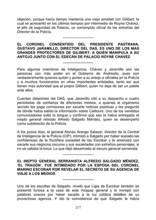 objeción, porque hacía tiempo mantenía una vieja amistad con Gilibert, la
cual se acrecentó en los últimos tiempos por intermedio de Royne Chávez,
el jefe de seguridad de Palacio, un corrompido oficial de las entrañas del
Director de la Policía.
                             _______________

EL CORONEL CONSENTIDO DEL PRESIDENTE PASTRANA,
GUSTAVO JARAMILLO, DIRECTOR DEL DAS, ES UNO DE LOS MAS
GRANDES PROTECTORES DE GILIBERT, A QUIEN MANIPULA A SU
ANTOJO JUNTO CON EL EDECÁN DE PALACIO ROYNE CHAVEZ.
                     _______________

Para algunos miembros de Inteligencia, Chávez y Jaramillo son las
personas con más poder en el Gobierno de Andresito, pues son
verdaderamente quienes quitan y ponen a su antojo a oficiales en la Policía
y a muchos funcionarios en otras importantes entidades, tanto así que
tienen mas autoridad que el propio Gilibert, quien no deja de ser un pelele
ante ellos.

Cuentan detectives del DAS, que Jaramillo citó a su despacho a cuatro
periodistas de confianza de diferentes medios, a quienes el organismo
secreto les paga comisiones por sacarle noticias positivas y les preguntó
de dónde había salido la información sobre Calitours. Uno de los vendidos
comunicadores soltó la lengua y confirmó que eso lo había entregado el
inepto general retirado Alfredo Salgado Méndez, quien se desempeñó
como subdirector de la Policía.

A los pocos días, el general Alonso Arango Salazar, director de la Central
de Inteligencia de la Policía (CIP), intimidó a Salgado por haber soplado las
confidencias de la fructífera sociedad de los Escobar y lo amenazó con
sacarle sus negocios oscuros y sus sociedades con extraños personajes, si
no se callaba la boca. Lo que dejó desarmado al oscuro general serranista.
                              _______________

EL INEPTO GENERAL SERRANISTA ALFREDO SALGADO MÉNDEZ,
‘EL TRAGÓN’, FUE INTIMIDADO POR LA ESPOSA DEL CORONEL
MARINO ESCOBAR POR REVELAR EL SECRETO DE SU AGENCIA DE
VIAJE A LOS MEDIOS.
                      _______________

Uno de los escoltas de Salgado, reveló que Ligia de Escobar también se
presentó furiosa a la casa de este incapaz general y lo increpó con
palabras soeces por haber sacado a la luz pública detalles de su
provechosa agencia. Y dio la coincidencia de que Salgado le había

                                    217
 