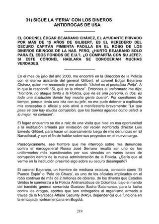 31) SIGUE LA ‘FERIA’ CON LOS DINEROS
                 ANTIDROGAS DE USA
                            _______________

EL CORONEL ÉDGAR BEJARANO CHÁVEZ, EL AYUDANTE PRIVADO
POR MAS DE 15 AÑOS DE GILIBERT, ES EL HEREDERO DEL
OSCURO CAPITÁN PIMIENTA PADILLA EN EL ROBO DE LOS
DINEROS GRINGOS DE LA NAS. PERO, ¿HURTÓ BEJARANO SOLO
PARA ÉL ESOS FONDOS DE E.U.?, ¿O COMPARTÍA CON SU JEFE?.
SI ESTE CORONEL HABLARA SE CONOCERIAN MUCHAS
VERDADES.
                    _______________

En el mes de julio del año 2000, me encontré en la Dirección de la Policía
con el eterno asistente del general Gilibert, el coronel Édgar Bejarano
Chávez, quien me reconoció y me abordó: “Usted es el periodista Peña”. A
lo que le respondí: “Sí, qué se le ofrece”. Entonces el uniformado me dijo:
“Hombre, no ataque tanto a la Policía, que no es una persona, ni dos, es
toda una institución donde hay mucha gente buena”. Por cuestiones de
tiempo, porque tenía una cita con su jefe, no me pude detener a explicarle
mis conceptos al oficial y solo atiné a manifestarle brevemente: “Lo que
pasa es que hay mucha corrupción, que los buenos agentes como usted, a
lo mejor, no conocen”.

El fugaz encuentro se dio a raíz de una visita que hice en esa oportunidad
a la institución armada por invitación del recién nombrado director Luis
Ernesto Gilibert, para hacer un acercamiento luego de mis denuncias en El
Narcofiscal, y con el fin de hablar sobre sus proyectos en el nuevo cargo.

Paradójicamente, ese hombre que me interrogó sobre mis denuncias
contra el narcogeneral Rosso José Serrano resultó ser uno de los
uniformados más cuestionados por sus vínculos en varios casos de
corrupción dentro de la nueva administración de la Policía. ¿Sería que al
verme en la institución presintió algo sobre su oscuro desempeño?

El coronel Bejarano, un hombre de mediana estatura, conocido como ‘El
Puerco Espín’ o ‘Pelo de Chuzo’, es uno de los oficiales implicados en el
robo continuo de más de 2 millones de dólares, de los dineros que Estados
Unidos le suministra a la Policía Antinarcóticos de Colombia, bajo el mando
del bandido general serranista Gustavo Socha Salamanca, para la lucha
contra las drogas, aportes que son entregados al organismo armado a
través de la Narcotics Affaire Security (NAS), dependencia que funciona en
la embajada norteamericana en Bogotá.


                                   219
 