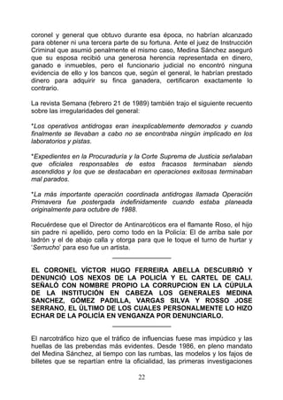 coronel y general que obtuvo durante esa época, no habrían alcanzado
para obtener ni una tercera parte de su fortuna. Ante el juez de Instrucción
Criminal que asumió penalmente el mismo caso, Medina Sánchez aseguró
que su esposa recibió una generosa herencia representada en dinero,
ganado e inmuebles, pero el funcionario judicial no encontró ninguna
evidencia de ello y los bancos que, según el general, le habrían prestado
dinero para adquirir su finca ganadera, certificaron exactamente lo
contrario.

La revista Semana (febrero 21 de 1989) también trajo el siguiente recuento
sobre las irregularidades del general:

*Los operativos antidrogas eran inexplicablemente demorados y cuando
finalmente se llevaban a cabo no se encontraba ningún implicado en los
laboratorios y pistas.

*Expedientes en la Procuraduría y la Corte Suprema de Justicia señalaban
que oficiales responsables de estos fracasos terminaban siendo
ascendidos y los que se destacaban en operaciones exitosas terminaban
mal parados.

*La más importante operación coordinada antidrogas llamada Operación
Primavera fue postergada indefinidamente cuando estaba planeada
originalmente para octubre de 1988.

Recuérdese que el Director de Antinarcóticos era el flamante Roso, el hijo
sin padre ni apellido, pero como todo en la Policía: El de arriba sale por
ladrón y el de abajo calla y otorga para que le toque el turno de hurtar y
‘Serrucho’ para eso fue un artista.
                            ________________

EL CORONEL VÍCTOR HUGO FERREIRA ABELLA DESCUBRIÓ Y
DENUNCIÓ LOS NEXOS DE LA POLICÍA Y EL CARTEL DE CALI.
SEÑALÓ CON NOMBRE PROPIO LA CORRUPCION EN LA CÚPULA
DE LA INSTITUCIÓN EN CABEZA LOS GENERALES MEDINA
SANCHEZ, GÓMEZ PADILLA, VARGAS SILVA Y ROSSO JOSE
SERRANO, EL ÚLTIMO DE LOS CUALES PERSONALMENTE LO HIZO
ECHAR DE LA POLICÍA EN VENGANZA POR DENUNCIARLO.
                     ________________

El narcotráfico hizo que el tráfico de influencias fuese mas impúdico y las
huellas de las prebendas más evidentes. Desde 1986, en pleno mandato
del Medina Sánchez, al tiempo con las rumbas, las modelos y los fajos de
billetes que se repartían entre la oficialidad, las primeras investigaciones

                                    22
 