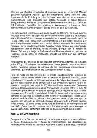 Otro de los oficiales vinculados al espinoso caso es el coronel Manuel
Salvador González Aguilar, que se desempeñó como jefe del área
financiera de la Policía y a quien le tocó denunciar en su momento el
multimillonario robo intapable que estaba haciendo el rapaz tesorero
Enrique-Pineda Pérez, el compadre de Serrano (Ver capítulo 23). Después
del incidente, González fue enviado a Washington y luego al área
administrativa de Antinarcóticos, donde ahora él es el cuestionado.

Los informantes recordaron que en la época de Serrano, de esos mismos
recursos de la NAS, se agarraba secretamente para pagarle a la abogada
María Cristina Caldas, encargada de defender a los oficiales de la rosca de
Rosso José, que estuvieran comprometidos en procesos penales por
incurrir en diferentes delitos, caso similar al del tristemente famoso capitán
Pimienta, cuyo apoderado Héctor Arcadio Pulido Pinzón fue remunerado,
irónicamente, por la Policía, hecho inaudito, porque con el narcofiscal
Alfonso Gómez y la bruja de Clelia América Sánchez, directora nacional de
Fiscalías, de su parte, la institución armada no tenía por qué contratar
abogado.

No pasemos por alto que de esos fondos extranjeros, además, se tomaban
entre 100 y 120 millones mensuales para que el jefe de prensa serranista
Carlos Perdomo pagara la nómina de los periodistas mercenarios y
lambones, que mantenían en alto la imagen de Rosso José.

Pero el hurto de los dineros de la ayuda estadounidense también se
presentó tantas veces como viajó al exterior el general Serrano, quien
impartió una orden de carácter permanente a la Policía Antinarcóticos para
que en cada ocasión se le entregaran a sus ayudantes Segura (El de los
famosos masajitos. Ver capítulo 25), Hernán Bustamante o Juan Guillermo
Mancera (el recaudador de regalos. Ver capítulo 6) sumas entre 10 mil y 15
mil dólares para atender los gastos del viaje, desde luego que esos dineros
pasaron a conformar la contabilidad ficticia de la entidad, -como supuestas
compras de galones de gasolina para aviones y helicópteros. Rosso José,
además, recibía miles de dólares a los que tenía derecho por concepto de
viáticos, por parte de su compadre ladrón, el tesorero de la Policía Enrique
Pineda Pérez. ¿Cuánto dinero de la NAS se embolsilló el ‘mejor policía del
mundo’? ¿Será que el convenio entre los dos países, para entregar la
ayuda económica, contempla este tipo de gastos o mejor dicho robos?

SOCHA, COMPROMETIDO

Esa práctica de Serrano se instituyó de tal manera, que su sucesor Gilibert
la hacía frecuentemente y hasta la implementaron los directores de
Antinarcóticos como el corrupto Gustavo Socha Salamanca, conocido

                                     222
 