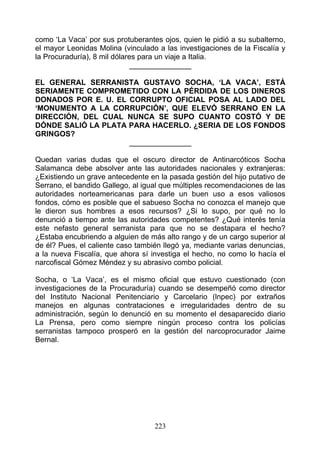como ‘La Vaca’ por sus protuberantes ojos, quien le pidió a su subalterno,
el mayor Leonidas Molina (vinculado a las investigaciones de la Fiscalía y
la Procuraduría), 8 mil dólares para un viaje a Italia.
                             _______________

EL GENERAL SERRANISTA GUSTAVO SOCHA, ‘LA VACA’, ESTÁ
SERIAMENTE COMPROMETIDO CON LA PÉRDIDA DE LOS DINEROS
DONADOS POR E. U. EL CORRUPTO OFICIAL POSA AL LADO DEL
‘MONUMENTO A LA CORRUPCIÓN’, QUE ELEVÓ SERRANO EN LA
DIRECCIÓN, DEL CUAL NUNCA SE SUPO CUANTO COSTÓ Y DE
DÓNDE SALIÓ LA PLATA PARA HACERLO. ¿SERIA DE LOS FONDOS
GRINGOS?
                     _______________

Quedan varias dudas que el oscuro director de Antinarcóticos Socha
Salamanca debe absolver ante las autoridades nacionales y extranjeras:
¿Existiendo un grave antecedente en la pasada gestión del hijo putativo de
Serrano, el bandido Gallego, al igual que múltiples recomendaciones de las
autoridades norteamericanas para darle un buen uso a esos valiosos
fondos, cómo es posible que el sabueso Socha no conozca el manejo que
le dieron sus hombres a esos recursos? ¿Si lo supo, por qué no lo
denunció a tiempo ante las autoridades competentes? ¿Qué interés tenía
este nefasto general serranista para que no se destapara el hecho?
¿Estaba encubriendo a alguien de más alto rango y de un cargo superior al
de él? Pues, el caliente caso también llegó ya, mediante varias denuncias,
a la nueva Fiscalía, que ahora sí investiga el hecho, no como lo hacía el
narcofiscal Gómez Méndez y su abrasivo combo policial.

Socha, o ‘La Vaca’, es el mismo oficial que estuvo cuestionado (con
investigaciones de la Procuraduría) cuando se desempeñó como director
del Instituto Nacional Penitenciario y Carcelario (lnpec) por extraños
manejos en algunas contrataciones e irregularidades dentro de su
administración, según lo denunció en su momento el desaparecido diario
La Prensa, pero como siempre ningún proceso contra los policías
serranistas tampoco prosperó en la gestión del narcoprocurador Jaime
Bernal.




                                   223
 