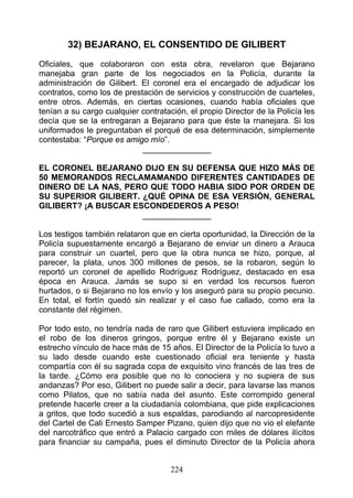 32) BEJARANO, EL CONSENTIDO DE GILIBERT
Oficiales, que colaboraron con esta obra, revelaron que Bejarano
manejaba gran parte de los negociados en la Policía, durante la
administración de Gilibert. El coronel era el encargado de adjudicar los
contratos, como los de prestación de servicios y construcción de cuarteles,
entre otros. Además, en ciertas ocasiones, cuando había oficiales que
tenían a su cargo cualquier contratación, el propio Director de la Policía les
decía que se la entregaran a Bejarano para que éste la rnanejara. Si los
uniformados le preguntaban el porqué de esa determinación, simplemente
contestaba: “Porque es amigo mío”.
                            _______________

EL CORONEL BEJARANO DIJO EN SU DEFENSA QUE HIZO MÁS DE
50 MEMORANDOS RECLAMAMANDO DIFERENTES CANTIDADES DE
DINERO DE LA NAS, PERO QUE TODO HABIA SIDO POR ORDEN DE
SU SUPERIOR GILIBERT. ¿QUÉ OPINA DE ESA VERSIÓN, GENERAL
GILIBERT? ¡A BUSCAR ESCONDEDEROS A PESO!
                      _______________

Los testigos también relataron que en cierta oportunidad, la Dirección de la
Policía supuestamente encargó a Bejarano de enviar un dinero a Arauca
para construir un cuartel, pero que la obra nunca se hizo, porque, al
parecer, la plata, unos 300 millones de pesos, se la robaron, según lo
reportó un coronel de apellido Rodríguez Rodríguez, destacado en esa
época en Arauca. Jamás se supo si en verdad los recursos fueron
hurtados, o si Bejarano no los envío y los aseguró para su propio pecunio.
En total, el fortín quedó sin realizar y el caso fue callado, como era la
constante del régimen.

Por todo esto, no tendría nada de raro que Gilibert estuviera implicado en
el robo de los dineros gringos, porque entre él y Bejarano existe un
estrecho vínculo de hace más de 15 años. El Director de la Policía lo tuvo a
su lado desde cuando este cuestionado oficial era teniente y hasta
compartía con él su sagrada copa de exquisito vino francés de las tres de
la tarde. ¿Cómo era posible que no lo conociera y no supiera de sus
andanzas? Por eso, Gilibert no puede salir a decir, para lavarse las manos
como Pilatos, que no sabía nada del asunto. Este corrompido general
pretende hacerle creer a la ciudadanía colombiana, que pide explicaciones
a gritos, que todo sucedió a sus espaldas, parodiando al narcopresidente
del Cartel de Cali Ernesto Samper Pizano, quien dijo que no vio el elefante
del narcotráfico que entró a Palacio cargado con miles de dólares ilícitos
para financiar su campaña, pues el diminuto Director de la Policía ahora


                                     224
 