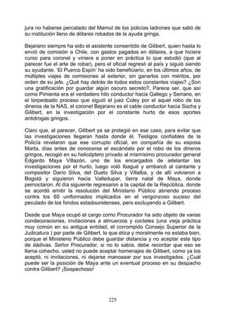 jura no haberse percatado del Mamut de los policías ladrones que salió de
su institución lleno de dólares robados de la ayuda gringa.

Bejarano siempre ha sido el asistente consentido de Gilibert, quien hasta lo
envió de comisión a Chile, con gastos pagados en dólares, a que hiciera
curso para coronel y viniera a poner en práctica lo que estudió (que al
parecer fue el arte de robar), pero el oficial regresó al país y siguió siendo
su ayudante. ‘El Puerco Espín’ ha sido beneficiario, en los últimos años, de
múltiples viajes de comisiones al exterior, sin ganarlos con méritos, por
orden de su jefe. ¿Qué hay detrás de todos estos constantes viajes? ¿Son
una gratificación por guardar algún oscuro secreto?. Parece ser, que así
como Pimienta era el verdadero hilo conductor hacia Gallego y Serrano, en
el torpedeado proceso que siguió el juez Coley por el aquel robo de los
dineros de la NAS, el coronel Bejarano es el cable conductor hacia Socha y
Gilibert, en la investigación por el constante hurto de esos aportes
antidrogas gringos.

Claro que, al parecer, Gilibert ya se protegió en ese caso, para evitar que
las investigaciones llegaran hasta donde él. Testigos confiables de la
Policía revelaron que ese corrupto oficial, en compañía de su esposa
Marta, días antes de conocerse el escándalo por el robo de los dineros
gringos, recogió en su helicóptero privado al mismísimo procurador general
Edgardo Maya Villazón, uno de los encargados de adelantar las
investigaciones por el hurto, luego voló Ibagué y embarcó al cantante y
compositor Darío Silva, del Dueto Silva y Villalba, y de allí volvieron a
Bogotá y siguieron hacia Valledupar, tierra natal de Maya, donde
pernoctaron. Al día siguiente regresaron a la capital de la República, donde
se acordó emitir la resolución del Ministerio Público abriendo proceso
contra los 60 uniformados implicados en el vergonzoso suceso del
peculado de los fondos estadounidenses, pero excluyendo a Gilibert.

Desde que Maya ocupó el cargo como Procurador ha sido objeto de varias
condecoraciones, invitaciones a almuerzos y cocteles (una vieja práctica
muy común en su antigua entidad, el corrompido Consejo Superior de la
Judicatura ) por parte de Gilibert, lo que ética y moralmente no estaba bien,
porque el Ministerio Público debe guardar distancia y no aceptar este tipo
de dádivas. Señor Procurador, si no lo sabía, debe recordar que eso se
llama cohecho, usted no puede aceptar homenajes de Gilibert, como ya los
aceptó, ni invitaciones, ni dejarse manosear por sus investigados. ¿Cuál
puede ser la posición de Maya ante un eventual proceso en su despacho
contra Gilibert? ¡Sospechoso!




                                     225
 