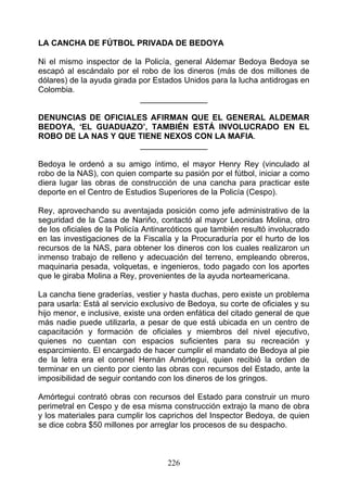 LA CANCHA DE FÚTBOL PRIVADA DE BEDOYA

Ni el mismo inspector de la Policía, general Aldemar Bedoya Bedoya se
escapó al escándalo por el robo de los dineros (más de dos millones de
dólares) de la ayuda girada por Estados Unidos para la lucha antidrogas en
Colombia.
                            _______________

DENUNCIAS DE OFICIALES AFIRMAN QUE EL GENERAL ALDEMAR
BEDOYA, ‘EL GUADUAZO’, TAMBIÉN ESTÁ INVOLUCRADO EN EL
ROBO DE LA NAS Y QUE TIENE NEXOS CON LA MAFIA.
                     _______________

Bedoya le ordenó a su amigo íntimo, el mayor Henry Rey (vinculado al
robo de la NAS), con quien comparte su pasión por el fútbol, iniciar a como
diera lugar las obras de construcción de una cancha para practicar este
deporte en el Centro de Estudios Superiores de la Policía (Cespo).

Rey, aprovechando su aventajada posición como jefe administrativo de la
seguridad de la Casa de Nariño, contactó al mayor Leonidas Molina, otro
de los oficiales de la Policía Antinarcóticos que también resultó involucrado
en las investigaciones de la Fiscalía y la Procuraduría por el hurto de los
recursos de la NAS, para obtener los dineros con los cuales realizaron un
inmenso trabajo de relleno y adecuación del terreno, empleando obreros,
maquinaria pesada, volquetas, e ingenieros, todo pagado con los aportes
que le giraba Molina a Rey, provenientes de la ayuda norteamericana.

La cancha tiene graderías, vestier y hasta duchas, pero existe un problema
para usarla: Está al servicio exclusivo de Bedoya, su corte de oficiales y su
hijo menor, e inclusive, existe una orden enfática del citado general de que
más nadie puede utilizarla, a pesar de que está ubicada en un centro de
capacitación y formación de oficiales y miembros del nivel ejecutivo,
quienes no cuentan con espacios suficientes para su recreación y
esparcimiento. El encargado de hacer cumplir el mandato de Bedoya al pie
de la letra era el coronel Hernán Amórtegui, quien recibió la orden de
terminar en un ciento por ciento las obras con recursos del Estado, ante la
imposibilidad de seguir contando con los dineros de los gringos.

Amórtegui contrató obras con recursos del Estado para construir un muro
perimetral en Cespo y de esa misma construcción extrajo la mano de obra
y los materiales para cumplir los caprichos del Inspector Bedoya, de quien
se dice cobra $50 millones por arreglar los procesos de su despacho.



                                    226
 