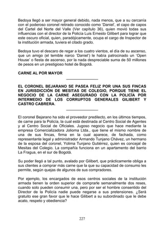 Bedoya llegó a ser mayor general debido, nada menos, que a su cercanía
con el poderoso coronel retirado conocido como ‘Daniel’, el capo de capos
del Cartel del Norte del Valle (Ver capítulo 36), quien movió todas sus
influencias con el director de la Policía Luis Ernesto Gilibert para lograr que
este oscuro oficial, quien, paradójicamente, ocupa el cargo de Inspector de
la institución armada, tuviera el citado grado.

Bedoya tuvo el descaro de regar a los cuatro vientos, el día de su ascenso,
que un amigo (el temible narco ‘Daniel’) le había patrocinado un ‘Open
House’ o fiesta de ascenso, por la nada despreciable suma de 50 millones
de pesos en un prestigioso hotel de Bogotá.

CARNE AL POR MAYOR
                             _______________

EL CORONEL BEJARANO SE PASEA FELIZ POR UNA SUS FINCAS
EN JURISDICCIÓN DE MESITAS DE COLEGIO, PORQUE TIENE EL
NEGOCIO DE LA CARNE ASEGURADO CON LA POLICÍA POR
INTERMEDIO DE LOS CORRUPTOS GENERALES GILIBERT Y
CASTRO CABRERA.
                    _______________

El coronel Bejarano ha sido el proveedor predilecto, en los últimos tiempos,
de carne para la Policía, la cual está destinada al Centro Social de Agentes
y al Centro Social de Oficiales. Jugoso negocio que hace mediante la
empresa Comercializadora Jolioma Ltda., que tiene el mismo nombre de
una de sus fincas, firma en la cual aparece, de fachada, como
representante legal y administrador Armando Tunjano Chávez, un hermano
de la esposa del coronel, Yolima Tunjano Gutiérrez, quien es concejal de
Mesitas del Colegio. La compañía funciona en un apartamento del barrio
La Fragua, en el sur de Bogotá.

Su poder llegó a tal punto, avalado por Gilibert, que prácticamente obliga a
sus clientes a comprar más carne que la que su capacidad de consumo les
permite, según quejas de algunos de sus compradores.

Por ejemplo, los encargados de esos centros sociales de la institución
armada tienen la orden superior de comprarle semanalmente dos reses,
cuando solo pueden consumir una, pero por ser el hombre consentido del
Director de la Policía nadie puede negarse a sus pretensiones. ¿Será
gratuito ese gran favor que le hace Gilibert a su subordinado que le debe
acato, respeto y obediencia?



                                     227
 