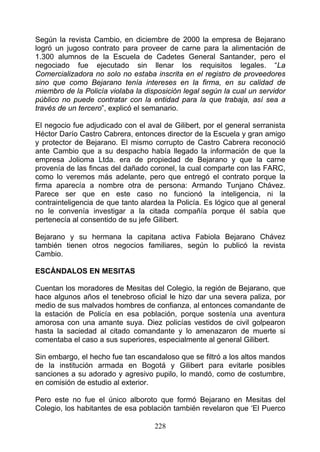 Según la revista Cambio, en diciembre de 2000 la empresa de Bejarano
logró un jugoso contrato para proveer de carne para la alimentación de
1.300 alumnos de la Escuela de Cadetes General Santander, pero el
negociado fue ejecutado sin llenar los requisitos legales. “La
Comercializadora no solo no estaba inscrita en el registro de proveedores
sino que como Bejarano tenía intereses en la firma, en su calidad de
miembro de la Policía violaba la disposición legal según la cual un servidor
público no puede contratar con la entidad para la que trabaja, así sea a
través de un tercero”, explicó el semanario.

El negocio fue adjudicado con el aval de Gilibert, por el general serranista
Héctor Darío Castro Cabrera, entonces director de la Escuela y gran amigo
y protector de Bejarano. El mismo corrupto de Castro Cabrera reconoció
ante Cambio que a su despacho había llegado la información de que la
empresa Jolioma Ltda. era de propiedad de Bejarano y que la carne
provenía de las fincas del dañado coronel, la cual comparte con las FARC,
como lo veremos más adelante, pero que entregó el contrato porque la
firma aparecía a nombre otra de persona: Armando Tunjano Chávez.
Parece ser que en este caso no funcionó la inteligencia, ni la
contrainteligencia de que tanto alardea la Policía. Es lógico que al general
no le convenía investigar a la citada compañía porque él sabía que
pertenecía al consentido de su jefe Gilibert.

Bejarano y su hermana la capitana activa Fabiola Bejarano Chávez
también tienen otros negocios familiares, según lo publicó la revista
Cambio.

ESCÁNDALOS EN MESITAS

Cuentan los moradores de Mesitas del Colegio, la región de Bejarano, que
hace algunos años el tenebroso oficial le hizo dar una severa paliza, por
medio de sus malvados hombres de confianza, al entonces comandante de
la estación de Policía en esa población, porque sostenía una aventura
amorosa con una amante suya. Diez policías vestidos de civil golpearon
hasta la saciedad al citado comandante y lo amenazaron de muerte si
comentaba el caso a sus superiores, especialmente al general Gilibert.

Sin embargo, el hecho fue tan escandaloso que se filtró a los altos mandos
de la institución armada en Bogotá y Gilibert para evitarle posibles
sanciones a su adorado y agresivo pupilo, lo mandó, como de costumbre,
en comisión de estudio al exterior.

Pero este no fue el único alboroto que formó Bejarano en Mesitas del
Colegio, los habitantes de esa población también revelaron que ‘El Puerco

                                    228
 