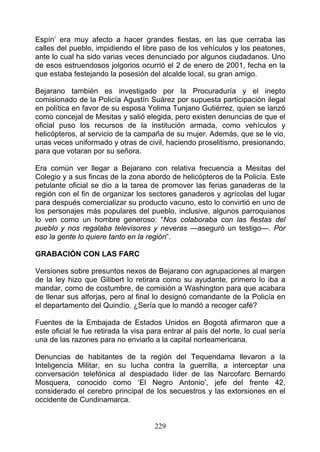 Espín’ era muy afecto a hacer grandes fiestas, en las que cerraba las
calles del pueblo, impidiendo el libre paso de los vehículos y los peatones,
ante lo cual ha sido varias veces denunciado por algunos ciudadanos. Uno
de esos estruendosos jolgorios ocurrió el 2 de enero de 2001, fecha en la
que estaba festejando la posesión del alcalde local, su gran amigo.

Bejarano también es investigado por la Procuraduría y el inepto
comisionado de la Policía Agustín Suárez por supuesta participación ilegal
en política en favor de su esposa Yolima Tunjano Gutiérrez, quien se lanzó
como concejal de Mesitas y salió elegida, pero existen denuncias de que el
oficial puso los recursos de la institución armada, como vehículos y
helicópteros, al servicio de la campaña de su mujer. Además, que se le vio,
unas veces uniformado y otras de civil, haciendo proselitismo, presionando,
para que votaran por su señora.

Era común ver llegar a Bejarano con relativa frecuencia a Mesitas del
Colegio y a sus fincas de la zona abordo de helicópteros de la Policía. Este
petulante oficial se dio a la tarea de promover las ferias ganaderas de la
región con el fin de organizar los sectores ganaderos y agrícolas del lugar
para después comercializar su producto vacuno, esto lo convirtió en uno de
los personajes más populares del pueblo, inclusive, algunos parroquianos
lo ven como un hombre generoso: “Nos colaboraba con las fiestas del
pueblo y nos regalaba televisores y neveras —aseguró un testigo—. Por
eso la gente lo quiere tanto en la región”.

GRABACIÓN CON LAS FARC

Versiones sobre presuntos nexos de Bejarano con agrupaciones al margen
de la ley hizo que Gilibert lo retirara como su ayudante, primero lo iba a
mandar, como de costumbre, de comisión a Washington para que acabara
de llenar sus alforjas, pero al final lo designó comandante de la Policía en
el departamento del Quindío. ¿Sería que lo mandó a recoger café?

Fuentes de la Embajada de Estados Unidos en Bogotá afirmaron que a
este oficial le fue retirada la visa para entrar al país del norte, lo cual sería
una de las razones para no enviarlo a la capital norteamericana.

Denuncias de habitantes de la región del Tequendama llevaron a la
Inteligencia Militar, en su lucha contra la guerrilla, a interceptar una
conversación telefónica al despiadado líder de las Narcofarc Bernardo
Mosquera, conocido como ‘El Negro Antonio’, jefe del frente 42,
considerado el cerebro principal de los secuestros y las extorsiones en el
occidente de Cundinamarca.


                                      229
 