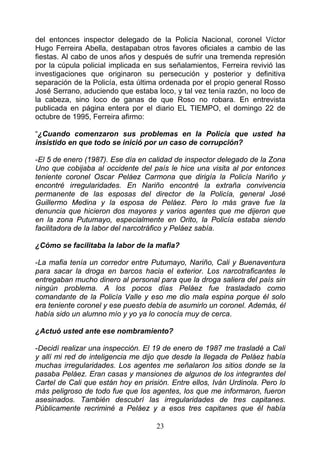 del entonces inspector delegado de la Policía Nacional, coronel Víctor
Hugo Ferreira Abella, destapaban otros favores oficiales a cambio de las
fiestas. Al cabo de unos años y después de sufrir una tremenda represión
por la cúpula policial implicada en sus señalamientos, Ferreira revivió las
investigaciones que originaron su persecución y posterior y definitiva
separación de la Policía, esta última ordenada por el propio general Rosso
José Serrano, aduciendo que estaba loco, y tal vez tenía razón, no loco de
la cabeza, sino loco de ganas de que Roso no robara. En entrevista
publicada en página entera por el diario EL TIEMPO, el domingo 22 de
octubre de 1995, Ferreira afirmo:

“¿Cuando comenzaron sus problemas en la Policía que usted ha
insistido en que todo se inició por un caso de corrupción?

-El 5 de enero (1987). Ese día en calidad de inspector delegado de la Zona
Uno que cobijaba al occidente del país le hice una visita al por entonces
teniente coronel Oscar Peláez Carmona que dirigía la Policía Nariño y
encontré irregularidades. En Nariño encontré la extraña convivencia
permanente de las esposas del director de la Policía, general José
Guillermo Medina y la esposa de Peláez. Pero lo más grave fue la
denuncia que hicieron dos mayores y varios agentes que me dijeron que
en la zona Putumayo, especialmente en Orito, la Policía estaba siendo
facilitadora de la labor del narcotráfico y Peláez sabía.

¿Cómo se facilitaba la labor de la mafia?

-La mafia tenía un corredor entre Putumayo, Nariño, Cali y Buenaventura
para sacar la droga en barcos hacia el exterior. Los narcotraficantes le
entregaban mucho dinero al personal para que la droga saliera del país sin
ningún problema. A los pocos días Peláez fue trasladado como
comandante de la Policía Valle y eso me dio mala espina porque él solo
era teniente coronel y ese puesto debía de asumirlo un coronel. Además, él
había sido un alumno mío y yo ya lo conocía muy de cerca.

¿Actuó usted ante ese nombramiento?

-Decidí realizar una inspección. El 19 de enero de 1987 me trasladé a Cali
y allí mi red de inteligencia me dijo que desde la llegada de Peláez había
muchas irregularidades. Los agentes me señalaron los sitios donde se la
pasaba Peláez. Eran casas y mansiones de algunos de los integrantes del
Cartel de Cali que están hoy en prisión. Entre ellos, Iván Urdinola. Pero lo
más peligroso de todo fue que los agentes, los que me informaron, fueron
asesinados. También descubrí las irregularidades de tres capitanes.
Públicamente recriminé a Peláez y a esos tres capitanes que él había

                                    23
 