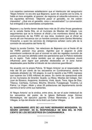Los expertos castrenses establecieron que el interlocutor del sanguinario
‘Negro Antonio’ no era otro que Bejarano, quien de acuerdo con la cinta, le
habla en tono amigable, al parecer, de negocios al cabecilla subversivo, en
los siguientes términos: “Déjenme pasar el ganadito, no me cobren
impuestos”. ¿Qué era el ganadito, coca o secuestrados? La conversación
fue entregada a las autoridades competentes.

Bejarano y su familia tienen desde hace más de 20 años fincas ganaderas
en la vereda Santa Rita, en el municipio de Mesitas del Colegio. Los
seguimientos que se le hicieron al oficial y los monitoreos diarios de las
comunicaciones de las FARC en esa área, revelaron que el oficial se
reunía allí con frecuencia con un hombre conocido como Santos Montañez
Viracachá, a quien los servicios de inteligencia señalan como jefe de la
comisión de secuestros del frente 42.

Según la revista Cambio, “las relaciones de Bejarano con el frente 42 de
las FARC parecen muy graves. Agentes que le seguían la pista
encontraron evidencia de que el coronel no sólo les regalaba munición de
guerra, sino que los alertaba sobre las operaciones que la Policía realizaba
en la región. Todo indica también que en algunas ocasiones movió
influencias para lograr que patrullas destacadas en la zona fueran
desplazadas para facilitar el tránsito de las columnas guerrilleras”.

De acuerdo con la propia Policía, ‘El Negro Antonio’ es el responsable de
más del 50 por ciento de los secuestros en Cundinamarca, donde ha
realizado alrededor de 120 plagios, lo cual le reportó a las FARC ingresos
que superan los 3.000 millones de pesos. Su centro de operaciones está
en los municipios de Girardot, Quipile, La Mesa, Mesitas del Colegio, San
Juan de Rioseco, Anapoima, Anolaima, Viotá, Apulo, Tena, Agua de Dios,
Tibacuy, Cachipay, Cumaca, Bituima, Silvania, Fusagasugá, Tocaima, La
Palma, La Virgen, Albán y otras 20 poblaciones del departamento donde
siembra el terror entre sus habitantes.

Al ‘Negro Antonio’ se le sindica, entre otros, de ser el autor intelectual de
los secuestros del pastor de la Iglesia Bethesda Jorge Gómez
Montealegre, del ejecutivo japonés Chikao Maramatsu y de Juliana
Villegas, la hija del director de la Andi Luis Carlos Villegas.
                                _______________

EL SANGUINARIO JEFE DE LAS FARC BERNARDO MOSQUERA, ‘EL
NEGRO ANTONIO’, ES EL RESPONSABLE DE MÁS DEL 50 POR
CIENTO DE LOS SECUESTROS EN CUNDINAMARCA.
                     _______________


                                    230
 