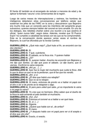 El frente 42 también es el encargado de reclutar a menores de edad y de
aplicar la llamada ‘vacuna’ a los comerciantes de la región.

Luego de varios meses de interceptaciones y rastreos, los hombres de
inteligencia detectaron otras conversaciones por teléfono celular que
sostenían los jefes de las FARC en la zona y descubrieron que Bejarano
era mucho más que un conocido para los miembros del sangriento grupo
subversivo, quienes siempre hablan del coronel en tono amable. En uno de
los diálogos, dos rebeldes charlan sobre una reunión a la que asistiría el
oficial, “quien nunca falla”, según éstos. Además, revelan que ‘El Puerco
Espín’ ha cumplido a cabalidad las tareas con las que se ha comprometido.
Esta es la conversación donde aparece varias veces el nombre de
Bejarano, la cual fue difundida por la revista Cambio:

GUERRILLERO A: ¿Qué más viejo? ¿Qué hubo al fin, se encontró con los
dos clientes?
GUERRILLERO B: Sí.
GUERRILLERO A: Y qué, cuénteme.
GUERRILLERO B: El sábado, en la finca mía. Y quieren hablar
GUERRILLERO A: ¿Sí?
GUERRILLERO B: Sí, quieren hablar. Anoche me encontré con Bejarano y
me dijo que Santos. Le dije que pues el sábado. Le dije bueno, que el
viernes. Confirmó la vaina conjunta.
GUERRILLERO A: ¡Ah!,ya... (…)
GUERRILLERO B: Ayer fue la mujer del muchacho que cuida la finca. Allá
lo que le dicen es que no se la perdonan, que él fue que los vendió.
GUERRILLERO A: ¡Ah!, sí sí
GUERRILLERO B: ¿Él dice que habrá una rebajita?
GUERRILLERO A: Que no se la rebajan.
GUERRILLERO B: Sí mano, entonces de pronto va a hablar mi papá con
el otro a ver si de pronto se la rebajaran o algo.
GUERRILLERO A: Sí pero para usted qué sabe ¿si es importante la vaina
o no paga la vaina?
GUERRILLERO B: Yo creo que no hermano. Ellos saben que el dueño de
la finca le está echando el pato también al muchacho.
GUERRILLERO A: ¡Hu!, ¡hu!.
GUERRILLERO B: Entonces el coronel va a hablar a ver qué hace.
GUERRILLERO A: Sí, sí. (…)
GUERRILLERO A: Dígame.
GUERRILLERO B: ¿Quiere que hable con el...de arriba?
GUERRILLERO A: Sí mano.
GUERRILLERO B: ¿Y después hablo con mi papá para ver si él acepta o
él dice que otro día?
GUERRILLERO A: Exacto, sí exacto.

                                   231
 