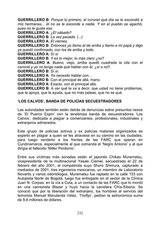 GUERRILLERO B: Porque lo primero, el coronel qué día se le escondió a
mis hermanas... él no se le esconde a nadie. Y en el pueblo se agachó,
pues no le gusta eso.
GUERRILLERO A: ¿El sábado?
GUERRILLERO B: La vez pasada. (...)
GUERRILLERO A: El viernes.
GUERRILLERO B: Entonces yo llamo al de arriba y llamo a mi papá y digo
ya quedó confirmado, con los de arriba y todo.
GUERRILLERO A: Sí sí
GUERRILLERO B: Y es lo mejor, lo más claro ¿no?
GUERRILLERO A: Bueno, viejo, arriba quedó cuadrada la cita con el
coronel y yo no tengo nada qué hablar con él, ¿sí o no?.
GUERRILLERO B: Sí sí.
GUERRILLERO A: Yo necesito hablar con…
GUERRILLERO B: Con el principal de allá, mano.
GUERRILLERO A: Exacto, con el principal allá.
GUERRILLERO B: A ver qué le va a decir, que usted no tiene problemas,
que le apoya, que le ayuda, que no más peleas, que no se qué.

‘LOS CALVOS’, BANDA DE POLICÍAS SECUESTRADORES

Las autoridades también están detrás de denuncias sobre presuntos nexos
de ‘El Puerco Espín’ con la tenebrosa banda de secuestradores ‘Los
Calvos’, dedicada a plagiar a comerciantes, profesionales, industriales y
extranjeros adinerados.

Este grupo de policías activos y ex policías matones organizados es
experto en plagiar a quien se les atraviese en su camino en las ciudades,
para luego venderlo a los frentes de las FARC que operan en
Cundinamarca, especialmente al que comanda el ‘Negro Antonio’ y al que
dirigía el fallecido ‘Miller Perdomo’.

Entre sus víctimas más sonadas están el japonés Chikao Muramatsu,
vicepresidente de la multinacional Yasaki Ciemel, secuestrado el 22 de
febrero del año 2001, el compatriota suyo Shoro Shimura, capturado a
mediados de 2001, tres ingenieros mexicanos, un miembro de Laboratorio
Novartis y varios odontólogos. Muramatsu fue raptado en la calle 103 con
Autopista Norte de Bogotá, luego fue entregado en el sector de la Clínica
Juan N. Corpas, en la vía a Cota, a un contacto de las FARC que lo montó
en una camioneta Blazer y huyó hacia la carretera Chía-Siberia. Se
conoció que por la liberación del extranjero, los hombres al servicio del
terrorista Manuel Marulanda Vélez, ‘Tirofijo’, pedían la astronómica suma
de 9,8 millones de dólares.


                                  232
 
