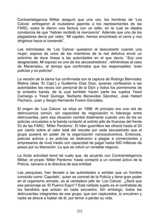 Contrainteligencia Militar aseguró que una vez, los hombres de ‘Los
Calvos’ entregaron al ciudadano japonés a los representantes de las
FARC, estos le dieron una factura con un sello, en la cual se dejaba
constancia de que “habían recibido la mercancía”. Además que uno de los
plagiadores decía por radio: “Mi capitán, hemos encontrado el carro y nos
dirigimos hacia el comando”.

Las intimidades de ‘Los Calvos’ quedaron al descubierto cuando una
mujer; esposa de unos de los miembros de la red delictiva envió un
anónimo de doce líneas a las autoridades en el que decía: “Soy una
desgraciada. Mi esposo es uno de los secuestradores”, refiriéndose al caso
de Maramatsu, al tiempo que confirmaba que los responsables “eran
policías y ex policías”.

La versión de la dama fue confirmada con la captura de Rodrigo Bermúdez
Molina (alias ‘El Capi’) y Guillermo Díaz Díaz, quienes confesaron a las
autoridades los nexos con personal de la Dijín y todos los pormenores de
la siniestra banda, de la cual también hacen parte los sujetos Yesid
Camargo o Yesid Quiroga, Norberto Benavides Sánchez, José Hebert
Pacheco, Juan y Sergio Hernando Forero González.

El origen de ‘Los Calvos’ se sitúa en 1998. Al principio era una red de
delincuencia común, sin capacidad de negociación ni liderazgo entre
delincuentes, pero esa situación cambió totalmente cuando uno de los ex
policías vinculados a la banda contactó al extinto jefe de finanzas del frente
53 de las FARC, ‘Miller Perdomo’. El líder guerrillero les ofreció hasta el 20
por ciento sobre el valor total del rescate por cada secuestrado que el
grupo pusiera en poder de la organización narcosubversiva. Entonces,
policías activos y ex policías se dedicaron a plagiar a comerciantes y
empresarios de nivel medio con capacidad de pagar hasta 500 millones de
pesos por su liberación. Lo que se volvió un rentable negocio.

La ilícita actividad tomó tal vuelo que, de acuerdo con Contrainteligencia
Militar, el propio ‘Miller Perdomo’ hasta contactó a un coronel activo de la
Policía, cercano a la directiva de esa entidad.

Las pesquisas, han llevado a las autoridades a señalar que un hombre
conocido como ‘Capuleto’, quien es coronel de la Policía y tiene gran poder
en el organismo armado, es el verdadero jefe de ‘Los Calvos’. ¿Será que
ese personaje es ‘El Puerco Espín’? Este nefasto sujeto es el contratista de
los bandidos que actúan en cada secuestro. Sin embargo, todos los
delincuentes integrantes de ese grupo, que son capturados, lo encubren y
nadie se atreve a hablar de él, por temor a perder su vida.


                                     233
 