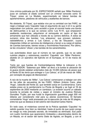 Una crónica publicada por EL ESPECTADOR señaló que ‘Miller Perdomo’
puso en contacto al citado coronel con un criminal conocido como ‘El
Tripas’, preso en La Modelo, experimentado en liderar bandas de
apartamenteros, jaladores de vehículos y asaltantes de bancos.

No obstante, ‘El Tripas’, que estaba vivo por su amistad con las FARC, se
negó a trabajar para ‘Capuleto’ bajo el argumento de que ni él ni su gente
negociaban con policías, pero accedió a guiar al coronel hasta una banda
de delincuentes a la que se conoce como ‘Los R-15’, que empezaron
asaltando residencias, adquirieron el remoquete en razón al tipo de
armamento que han utilizado a través de su carrera delictiva. A estos se
sumaron otras dos bandas: ‘Los artesanos’, que proveen celulares,
radioteléfonos y armas a ‘Los Calvos’, y los de ‘Disuasión’, cuyos
integrantes militan en servicios de inteligencia y tienen a su cargo el rastreo
de cuentas bancarias, bienes raíces y movimientos financieros. Por último,
se les vincularon ‘Ulises’ y las bandas de los sanandresitos.

Las autoridades dicen que el número es tan grande, que no se sabe
cuántos plagios y extorsiones coordinó ‘Capuleto’ con ‘Miller Perdomo’,
abatido en un operativo del Ejército en el Sumapaz, el 12 de marzo de
1999.

Tanto así, que fuentes de Contrainteligencia Militar le indicaron a EL
ESPECTADOR: “Sabemos que ‘Miller’ se llevó a la tumba la ubicación de
la guaca donde estaban enterrados más de 10.000 millones de pesos que
el frente 53 les tenía que entregar a ‘Los Calvos’, el 20 de marzo de 1999,
por concepto de pagos de liberaciones”.

A raíz de la muerte de ‘Miller’, ‘Los Calvos’ comenzaron a trabajar con otro
de los jefes de secuestros de las FARC: William Antonio Cano, alias
‘Hugo’, cabecilla del frente 22, que también actúa en Cundinamarca. Cano
estaba preso en la penitenciaría La Picota de Bogotá y se fugó el 18 de
septiembre de 2000 mediante un cambiazo. La evasión ocurrió un sábado
durante la jornada de visitas y según el ministro de Justicia Rómulo
González Trujillo, por esa huida la organización guerrillera pagó 500 mil
dólares por considerarlo vital para su planes económicos. El llamado
comandante ‘Hugo’ está procesado por la ejecución de más de 50 plagios,
entre los que se destaca el del sobrino del industrial Carlos Haime.

En todo caso, el misterioso coronel de la Policía apodado ‘Capuleto’ ha
sabido guardar muy bien su identidad, hasta el punto de que quien ponga
en riesgo su más preciado secreto, de inmediato es eliminado. Eso pasó
con cuatro hombres que aparecieron tiroteados y abandonados dentro de
un Mazda, en el sector del barrio Siete de Agosto, en Bogotá, y con el

                                     234
 