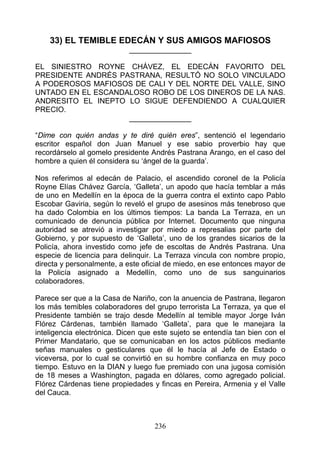 33) EL TEMIBLE EDECÁN Y SUS AMIGOS MAFIOSOS
                            _______________

EL SINIESTRO ROYNE CHÁVEZ, EL EDECÁN FAVORITO DEL
PRESIDENTE ANDRÉS PASTRANA, RESULTÓ NO SOLO VINCULADO
A PODEROSOS MAFIOSOS DE CALI Y DEL NORTE DEL VALLE, SINO
UNTADO EN EL ESCANDALOSO ROBO DE LOS DINEROS DE LA NAS.
ANDRESITO EL INEPTO LO SIGUE DEFENDIENDO A CUALQUIER
PRECIO.
                    _______________

“Dime con quién andas y te diré quién eres”, sentenció el legendario
escritor español don Juan Manuel y ese sabio proverbio hay que
recordárselo al gomelo presidente Andrés Pastrana Arango, en el caso del
hombre a quien él considera su ‘ángel de la guarda’.

Nos referimos al edecán de Palacio, el ascendido coronel de la Policía
Royne Elías Chávez García, ‘Galleta’, un apodo que hacía temblar a más
de uno en Medellín en la época de la guerra contra el extinto capo Pablo
Escobar Gaviria, según lo reveló el grupo de asesinos más tenebroso que
ha dado Colombia en los últimos tiempos: La banda La Terraza, en un
comunicado de denuncia pública por Internet. Documento que ninguna
autoridad se atrevió a investigar por miedo a represalias por parte del
Gobierno, y por supuesto de ‘Galleta’, uno de los grandes sicarios de la
Policía, ahora investido como jefe de escoltas de Andrés Pastrana. Una
especie de licencia para delinquir. La Terraza vincula con nombre propio,
directa y personalmente, a este oficial de miedo, en ese entonces mayor de
la Policía asignado a Medellín, como uno de sus sanguinarios
colaboradores.

Parece ser que a la Casa de Nariño, con la anuencia de Pastrana, llegaron
los más temibles colaboradores del grupo terrorista La Terraza, ya que el
Presidente también se trajo desde Medellín al temible mayor Jorge Iván
Flórez Cárdenas, también llamado ‘Galleta’, para que le manejara la
inteligencia electrónica. Dicen que este sujeto se entendía tan bien con el
Primer Mandatario, que se comunicaban en los actos públicos mediante
señas manuales o gesticulares que él le hacía al Jefe de Estado o
viceversa, por lo cual se convirtió en su hombre confianza en muy poco
tiempo. Estuvo en la DIAN y luego fue premiado con una jugosa comisión
de 18 meses a Washington, pagada en dólares, como agregado policial.
Flórez Cárdenas tiene propiedades y fincas en Pereira, Armenia y el Valle
del Cauca.



                                   236
 