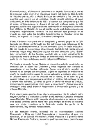 Este uniformado, aficionado al pentatlón y un experto francotirador, no es
la joyita que todos creen. Fue el principal sicario del Cartel de Cali durante
la macabra persecución a Pablo Escobar en Medellín y fue uno de los
agentes que estuvo en el operativo donde resultó ultimado el capo
antioqueño, el 3 de diciembre de 1993, y cuentan sus compañeros que fue
él quien verdaderamente le disparó al malvado mafioso paisa. A este
peligroso policía se le adjudica toda la penetración en inteligencia que se le
hizo al Cartel de Medellín, lo que al final llevó a la total destrucción de esa
sangrienta organización. Además, se dice también que participó en la
muerte de casi todos los temibles lugartenientes de Escobar como los
Prisco, ‘El Angelito’, ‘El Chopo’, ‘El Palomo’ y compañía.

Flórez Cárdenas hizo parte de un sangriento y secreto grupo de la Dijín
llamado Los Rojos, conformado por los individuos más peligrosos de la
Policía, con el respaldo de La Terraza, que tenía como fin cazar a Escobar.
De esa banda de mercenarios, al servicio del Cartel de Cali, hacía parte el
entonces mayor Hugo Heliodoro Aguilar Naranjo, conocido como ‘Evelio’
(Ver comunicado de La Terraza, capítulo 48), a quien oficialmente le
adjudican la muerte de Pablo. Todos los hombres de la Policía que hacían
parte de Los Rojos estaban al mando del general Martínez.

Volviendo al caso de Royne Chávez, el consentido edecán de Andrés, su
cercanía con el poder del Gobierno y otros negocios non sanctos lo
convirtieron en un hombre millonario. Como reza el dicho popular, su
fortuna no se compra con dos pesos. El jefe de seguridad de Pastrana es
dueño de apartamentos, casas de recreo, vehículos y costosos lotes, como
el ubicado frente al Club de Oficiales de la Policía, en la calle 39 y la
carrera octava, que adquirió para construir un edificio, del cual nos vamos
a referir más adelante. ¿Cuánto se gana un oficial del rango de Chávez,
incluyendo las prerrogativas como carro y casa fiscal? ¿Cómo hizo para
conseguir todos estos bienes? Pregúntenle al Presidente gomelo y a la
robusta Marbelle.

Esos interrogantes pueden tener alguna respuesta el día de la boda entre
Royne Chávez y la cantante Maureen Belky Ramírez Cardona, conocida
como Marbelle. Al buen estilo traqueto, el edecán dejó a su señora, con la
que estaba viviendo desde hacía rato, para cumplir su sueño de casarse
con una mujer vinculada a la farándula criolla: La gorda de la
tecnocarrilera, hoy llamada narcocarrilera.

En ese fastuoso evento, realizado en los esplendorosos salones
Monserrate y Rojo del Hotel Tequendama y transmitido al país por
televisión, en el cual los mismísimos Andrés Pastrana y la primera dama
Nohora Puyana de Pastrana, fueron los padrinos nupciales, derroche que

                                     237
 