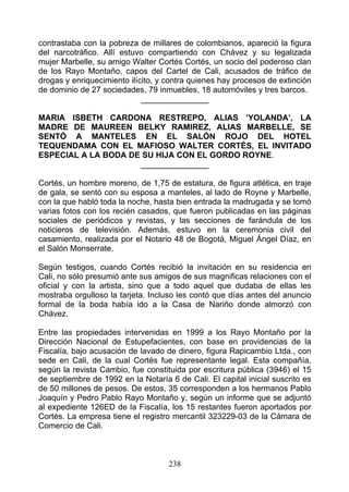 contrastaba con la pobreza de millares de colombianos, apareció la figura
del narcotráfico. Allí estuvo compartiendo con Chávez y su legalizada
mujer Marbelle, su amigo Walter Cortés Cortés, un socio del poderoso clan
de los Rayo Montaño, capos del Cartel de Cali, acusados de tráfico de
drogas y enriquecimiento ilícito, y contra quienes hay procesos de extinción
de dominio de 27 sociedades, 79 inmuebles, 18 automóviles y tres barcos.
                             _______________

MARIA ISBETH CARDONA RESTREPO, ALIAS ’YOLANDA’, LA
MADRE DE MAUREEN BELKY RAMIREZ, ALIAS MARBELLE, SE
SENTÓ A MANTELES EN EL SALÓN ROJO DEL HOTEL
TEQUENDAMA CON EL MAFIOSO WALTER CORTÉS, EL INVITADO
ESPECIAL A LA BODA DE SU HIJA CON EL GORDO ROYNE.
                     _______________

Cortés, un hombre moreno, de 1,75 de estatura, de figura atlética, en traje
de gala, se sentó con su esposa a manteles, al lado de Royne y Marbelle,
con la que habló toda la noche, hasta bien entrada la madrugada y se tomó
varias fotos con los recién casados, que fueron publicadas en las páginas
sociales de periódicos y revistas, y las secciones de farándula de los
noticieros de televisión. Además, estuvo en la ceremonia civil del
casamiento, realizada por el Notario 48 de Bogotá, Miguel Ángel Díaz, en
el Salón Monserrate.

Según testigos, cuando Cortés recibió la invitación en su residencia en
Cali, no sólo presumió ante sus amigos de sus magnificas relaciones con el
oficial y con la artista, sino que a todo aquel que dudaba de ellas les
mostraba orgulloso la tarjeta. Incluso les contó que días antes del anuncio
formal de la boda había ido a la Casa de Nariño donde almorzó con
Chávez.

Entre las propiedades intervenidas en 1999 a los Rayo Montaño por la
Dirección Nacional de Estupefacientes, con base en providencias de la
Fiscalía, bajo acusación de lavado de dinero, figura Rapicambio Ltda., con
sede en Cali, de la cual Cortés fue representante legal. Esta compañía,
según la revista Cambio, fue constituida por escritura pública (3946) el 15
de septiembre de 1992 en la Notaría 6 de Cali. El capital inicial suscrito es
de 50 millones de pesos. De estos, 35 corresponden a los hermanos Pablo
Joaquín y Pedro Pablo Rayo Montaño y, según un informe que se adjuntó
al expediente 126ED de la Fiscalía, los 15 restantes fueron aportados por
Cortés. La empresa tiene el registro mercantil 323229-03 de la Cámara de
Comercio de Cali.



                                    238
 