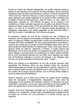 Cortés es dueño de valiosas propiedades, las cuales adquirió desde la
época en que figuraba como socio de los Rayo Montaño, narcos cercanos
al fallecido capo de capos José Santacruz Londoño: El 22 de noviembre de
1993 compró la motonave Yemayá, un barco pesquero de 11 toneladas de
peso, operación que quedó registrada en la escritura 4769, levantada ante
el Notario Primero de Buenaventura, José M. Perea. La nave, según su
declaración avaluada en 100 millones de pesos, se la compro a una
sociedad que había realizado negocios de inmuebles con Sandra Orozco,
esposa de Pablo Joaquín Rayo. El 29 de diciembre de 1995, adquirió una
casa y un lote en la manzana en el exclusivo barrio Bocagrande en
Cartagena, negociación que quedó registrada en las escrituras 6006 y
6007 de la notaría 7 de Bogota por 430 millones de pesos.

El truculento Chávez es uno de los hombres de más confianza de
Pastrana, quien lo adoptó como escolta y protegido desde hace más de 15
años, en pago por haberlo salvaguardado cuando fue secuestrado por los
hombres del Cartel de Medellín. En esa oportunidad Royne era teniente y
cuentan que cubrió con su cuerpo al ahora Presidente para evitar que los
delincuentes de Pablo Escobar le hicieran daño. Pues, dicen que ahora le
alcanza hasta los tabacos, relegando a Nohora, la propia esposa del
Mandatario. Es el único que entra a su despacho sin pedir permiso y con
quien dialoga y consulta entre sus audiencias. El obeso edecán también
fue el único funcionario admitido por las FARC para organizar las visitas
que el Presidente realizaba a la Zona de Despeje o de ‘Despojo’ para
reunirse con el terrorista Manuel Marulanda Vélez, ‘Tirofijo’.

Dicen que Chávez es el depositario de los más grandes secretos, bien
guardados, de Pastrana, entre los que estarían hasta las aventuras
extramatrimoniales de Andrés con la presentadora Barraza, relación en la
que el edecán habría servido de celestino, por lo cual surgió el rumor, en
los corrillos de la propia Casa de Nariño, que la Primera Dama estaba a
punto de separarse del Mandatario.

Afirman, además, que el oficial de la Policía es testigo de los múltiples
actos de corrupción e irregularidades (negociados y toda clase de
mangualas) de los hombres del Gobierno cercanos a Pastranita, los Juan
Hernández y compañía, en los que nadie descarta que le haya tocado su
parte, por aquello de su ahora inmensa fortuna. ¿Si Royne hablara?

Cuando conoció el escándalo suscitado por la presencia de su amigo
mafioso en su matrimonio, Chávez salió inmediatamente a bajarle el tono
al hecho con mentiras. En una entrevista a la revista Cambio dijo lo
siguiente:


                                   239
 
