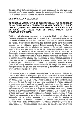 llevado a Cali. Estaban vinculados en raros asuntos. El me dijo que había
escogido su Personal con visto bueno del general Medina y que, si dudaba
de él también estaba dudando del director de la Policía…”

DE GUATEMALA A GUATEPEOR

EL GENERAL MIGUEL ANTONIO GÓMEZ PADILLA, FUE EL SUCESOR
DE SU GRAN AMIGO Y PROTECTOR MEDINA SÁNCHEZ, Y SIGUIÓ
CON EL LEGADO DE CORRUPCIÓN INTERNA EN LA POLICÍA Y
ESTRECHÓ LOS NEXOS CON EL NARCOTRAFICO, SEGÚN
MÚLTIPLES DENUNCIAS.

Publicado el elocuente recuadro de la revista TIME y el informe de
Semana, el gobierno Barco que en la práctica funcionaba acéfalo, se fue
de bruces ante ese señalamiento internacional contra su Director Nacional
de Policía. Inexpertos en el asunto, los asesores del ya senil mandatario
optaron por el intrigante general Miguel Antonio Gómez Padilla, no
obstante ser uno de los oficiales de mayor confianza del renunciado
Medina, toda vez que venía de ser su ayudante personal en la dirección
general y al momento de su nombramiento. Medina lo tenía en el
estratégico puesto de director operativo nacional. La funesta gestión que
de ahí en adelante emprendió el nuevo director marcó sus pisotadas sobre
la libertad de prensa a la que este funcionario le cobró haber denunciado la
crisis, corrupción que invadió el cuerpo armado bajo su cargo. Uno de los
episodios quedó registrado en nota del hoy clausurado diario La Prensa
(abril 2 de 1993), entonces con un alto nivel de riesgo por amenazas y
hostigamientos de grupos del narcotráfico y terrorismo, pero muchos
provenientes del propio Gobierno:

“En venganza por una serie de reportajes que ha hecho este diario en los
últimos días sobre la corrupción que se apoderó de la Policía Nacional,
ayer fue retirada de La Prensa la mínima vigilancia que existía, consistente
en dos agentes y un viejo carro-patrulla varado. Este diario también criticó
el hecho de que la reforma a que será sometida la Policía Nacional,
precisamente por el grado de corrupción en que se encuentra, pueda ser
dirigida por el propio general Miguel Antonio Gómez Padilla, quien ha
estado frente a la institución a lo largo de los últimos cinco años, tiempo
durante el cual la descomposición, la desmoralización y la corrupción de la
entidad alcanzaron los niveles más escandalosos y dramáticos de toda su
historia. La respuesta a las críticas y denuncias ha sido el retiro de la
vigilancia que la policía mantiene en todos los demás medios de
comunicación, por mandato constitucional. Resulta preocupante ver que
los jefes de la Policía arbitrariamente condicionan el servicio público de la
seguridad, a que los interesados en recibirlo se muestren completamente

                                     24
 