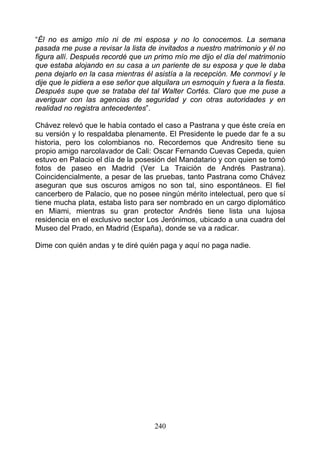 “Él no es amigo mío ni de mi esposa y no lo conocemos. La semana
pasada me puse a revisar la lista de invitados a nuestro matrimonio y él no
figura allí. Después recordé que un primo mío me dijo el día del matrimonio
que estaba alojando en su casa a un pariente de su esposa y que le daba
pena dejarlo en la casa mientras él asistía a la recepción. Me conmoví y le
dije que le pidiera a ese señor que alquilara un esmoquin y fuera a la fiesta.
Después supe que se trataba del tal Walter Cortés. Claro que me puse a
averiguar con las agencias de seguridad y con otras autoridades y en
realidad no registra antecedentes”.

Chávez relevó que le había contado el caso a Pastrana y que éste creía en
su versión y lo respaldaba plenamente. El Presidente le puede dar fe a su
historia, pero los colombianos no. Recordemos que Andresito tiene su
propio amigo narcolavador de Cali: Oscar Fernando Cuevas Cepeda, quien
estuvo en Palacio el día de la posesión del Mandatario y con quien se tomó
fotos de paseo en Madrid (Ver La Traición de Andrés Pastrana).
Coincidencialmente, a pesar de las pruebas, tanto Pastrana como Chávez
aseguran que sus oscuros amigos no son tal, sino espontáneos. El fiel
cancerbero de Palacio, que no posee ningún mérito intelectual, pero que sí
tiene mucha plata, estaba listo para ser nombrado en un cargo diplomático
en Miami, mientras su gran protector Andrés tiene lista una lujosa
residencia en el exclusivo sector Los Jerónimos, ubicado a una cuadra del
Museo del Prado, en Madrid (España), donde se va a radicar.

Dime con quién andas y te diré quién paga y aquí no paga nadie.




                                     240
 