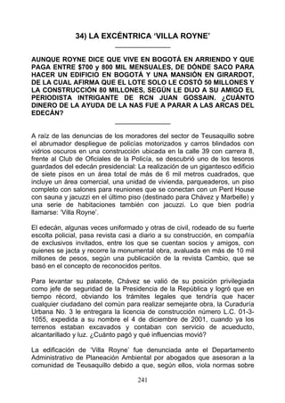 34) LA EXCÉNTRICA ‘VILLA ROYNE’
                            _______________

AUNQUE ROYNE DICE QUE VIVE EN BOGOTÁ EN ARRIENDO Y QUE
PAGA ENTRE $700 y 800 MIL MENSUALES, DE DÓNDE SACO PARA
HACER UN EDIFICIO EN BOGOTÁ Y UNA MANSIÓN EN GIRARDOT,
DE LA CUAL AFIRMA QUE EL LOTE SOLO LE COSTÓ 50 MILLONES Y
LA CONSTRUCCIÓN 80 MILLONES, SEGÚN LE DIJO A SU AMIGO EL
PERIODISTA INTRIGANTE DE RCN JUAN GOSSAIN. ¿CUÁNTO
DINERO DE LA AYUDA DE LA NAS FUE A PARAR A LAS ARCAS DEL
EDECÁN?
                      _______________

A raíz de las denuncias de los moradores del sector de Teusaquillo sobre
el abrumador despliegue de policías motorizados y carros blindados con
vidrios oscuros en una construcción ubicada en la calle 39 con carrera 8,
frente al Club de Oficiales de la Policía, se descubrió uno de los tesoros
guardados del edecán presidencial: La realización de un gigantesco edificio
de siete pisos en un área total de más de 6 mil metros cuadrados, que
incluye un área comercial, una unidad de vivienda, parqueaderos, un piso
completo con salones para reuniones que se conectan con un Pent House
con sauna y jacuzzi en el último piso (destinado para Chávez y Marbelle) y
una serie de habitaciones también con jacuzzi. Lo que bien podría
llamarse: ‘Villa Royne’.

El edecán, algunas veces uniformado y otras de civil, rodeado de su fuerte
escolta policial, pasa revista casi a diario a su construcción, en compañía
de exclusivos invitados, entre los que se cuentan socios y amigos, con
quienes se jacta y recorre la monumental obra, avaluada en más de 10 mil
millones de pesos, según una publicación de la revista Cambio, que se
basó en el concepto de reconocidos peritos.

Para levantar su palacete, Chávez se valió de su posición privilegiada
como jefe de seguridad de la Presidencia de la República y logró que en
tiempo récord, obviando los trámites legales que tendría que hacer
cualquier ciudadano del común para realizar semejante obra, la Curaduría
Urbana No. 3 le entregara la licencia de construcción número L.C. 01-3-
1055, expedida a su nombre el 4 de diciembre de 2001, cuando ya los
terrenos estaban excavados y contaban con servicio de acueducto,
alcantarillado y luz. ¿Cuánto pagó y qué influencias movió?

La edificación de ‘Villa Royne’ fue denunciada ante el Departamento
Administrativo de Planeación Ambiental por abogados que asesoran a la
comunidad de Teusaquillo debido a que, según ellos, viola normas sobre

                                   241
 