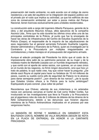 preservación del medio ambiente; no está acorde con el código de sismo
resistencia y se sale del equilibrio en la integración del espacio público con
el privado por el ruido que implica su actividad, ya que los edificios de esa
zona de conservación ambiental, por estar a pocos metros del Parque
Nacional, tienen licencias exclusivamente para unidades residenciales.

La construcción está a cargo del ingeniero Alberto Panqueva, gerente de la
obra, y del arquitecto Mauricio Amaya, altos ejecutivos de la compañía
Ascinco Ltda., firma que ha sido durante los últimos cinco años una de las
principales contratistas de la Policía, al punto que fue la encargada de
hacer las obras de infraestructura del Centro de Estudios Superiores de la
Policía (Cespo), el responsable de la mayoría de las adjudicaciones de
esos negociados fue el general serranista Fortunato Guañarita Legarda,
director administrativo y financiero de la Policía, quien es investigado por la
Contraloría y la Procuraduría por múltiples irregularidades en
contrataciones y malos manejos en el presupuesto del organismo armado.

Aunque el edecán protegido del Presidente ha dicho que el costo de la
impresionante obra salió de su patrimonio personal, de su mujer y de la
modesta madre de Marbelle (casada con un humilde dragoneante retirado),
y que contó con el aporte de varios socios, con quienes, en un caso único
en el mundo de los negocios, no firmó ningún documento, sino que hizo un
trato de palabra, lo que nadie cree, hay que volver hacer la pregunta: ¿De
dónde sacó Royne el capital para hacer su fortaleza de 10 mil millones de
pesos, cuando su sueldo corno jefe de seguridad de Palacio no le alcanza
para darse semejante postín?, ¿son dineros de los narcos?, ¿de la ayuda
que Estados Unidos ofrece a la Policía para la lucha antidrogas?
Explíqueselo al país coronel. ¡Que collar de perlas!

Recordemos que Chávez, además de sus misteriosos y no aclarados
nexos con personas cercanas al Cartel de Cali como Walter Cortés, fue
involucrado en las investigaciones que lleva la Fiscalía y la Procuraduría
por el gigantesco robo de más de 2 millones de dólares de los dineros de la
NAS norteamericana, debido a las denuncias que hicieron algunos
miembros de la Policía Antinarcóticos implicados en el proceso por ese
vergonzoso hecho.
                            _______________

LA MANSIÓN DE ROYNE Y MARBELLE EN GIRARDOT ESTA
BAUTIZADA CON EL NOMBRE DE VILLA MAUREEN (SEGÚN SE NOTA
EN LA PLACA DE ENTRADA), EN HONOR A LA CANTANTE
FRACASADA.
                    _______________


                                     242
 