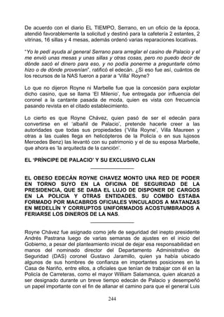 De acuerdo con el diario EL TIEMPO, Serrano, en un oficio de la época,
atendió favorablemente la solicitud y destinó para la cafetería 2 estantes, 2
vitrinas, 16 sillas y 4 mesas, además ordenó varias reparaciones locativas.

“Yo le pedí ayuda al general Serrano para arreglar el casino de Palacio y el
me envió unas mesas y unas sillas y otras cosas, pero no puedo decir de
dónde sacó el dinero para eso, y no podía ponerme a preguntarle cómo
hizo o de dónde provenían”, ratificó el edecán. ¿Si eso fue así, cuántos de
los recursos de la NAS fueron a parar a ‘Villa’ Royne?

Lo que no dijeron Royne ni Marbelle fue que la concesión para explotar
dicho casino, que se llama ‘El Milenio’, fue entregada por influencia del
coronel a la cantante pasada de moda, quien es vista con frecuencia
pasando revista en el citado establecimiento.

Lo cierto es que Royne Chávez, quien pasó de ser el edecán para
convertirse en el ‘albañil de Palacio’, pretende hacerle creer a las
autoridades que todas sus propiedades (‘Villa Royne’, Villa Maureen y
otras a las cuales llega en helicópteros de la Policía o en sus lujosos
Mercedes Benz) las levantó con su patrimonio y el de su esposa Marbelle,
que ahora es ‘la arquitecta de la canción’.

EL ‘PRÍNCIPE DE PALACIO’ Y SU EXCLUSIVO CLAN
                      _______________

EL OBESO EDECÁN ROYNE CHAVEZ MONTO UNA RED DE PODER
EN TORNO SUYO EN LA OFICINA DE SEGURIDAD DE LA
PRESIDENCIA, QUE SE DABA EL LUJO DE DISPONER DE CARGOS
EN LA POLICIA Y OTRAS ENTIDADES. SU COMBO ESTABA
FORMADO POR MACABROS OFICIALES VINCULADOS A MATANZAS
EN MEDELLÍN Y CORRUPTOS UNIFORMADOS ACOSTUMBRADOS A
FERIARSE LOS DINEROS DE LA NAS.
                     _______________

Royne Chávez fue asignado como jefe de seguridad del inepto presidente
Andrés Pastrana luego de varias semanas de ajustes en el inicio del
Gobierno, a pesar del planteamiento inicial de dejar esa responsabilidad en
manos del nominado director del Departamento Administrativo de
Seguridad (DAS) coronel Gustavo Jaramillo, quien ya había ubicado
algunos de sus hombres de confianza en importantes posiciones en la
Casa de Nariño, entre ellos, a oficiales que tenían de trabajar con él en la
Policía de Carreteras, como el mayor William Salamanca, quien alcanzó a
ser designado durante un breve tiempo edecán de Palacio y desempeñó
un papel importante con el fin de allanar el camino para que el general Luis

                                    244
 