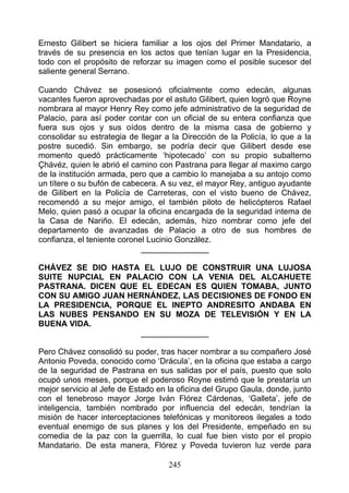 Ernesto Gilibert se hiciera familiar a los ojos del Primer Mandatario, a
través de su presencia en los actos que tenían lugar en la Presidencia,
todo con el propósito de reforzar su imagen como el posible sucesor del
saliente general Serrano.

Cuando Chávez se posesionó oficialmente como edecán, algunas
vacantes fueron aprovechadas por el astuto Gilibert, quien logró que Royne
nombrara al mayor Henry Rey como jefe administrativo de la seguridad de
Palacio, para así poder contar con un oficial de su entera confianza que
fuera sus ojos y sus oídos dentro de la misma casa de gobierno y
consolidar su estrategia de llegar a la Dirección de la Policía, lo que a la
postre sucedió. Sin embargo, se podría decir que Gilibert desde ese
momento quedó prácticamente ‘hipotecado’ con su propio subalterno
Çhávéz, quien le abrió el camino con Pastrana para llegar al maximo cargo
de la institución armada, pero que a cambio lo manejaba a su antojo como
un títere o su bufón de cabecera. A su vez, el mayor Rey, antiguo ayudante
de Gilibert en la Policía de Carreteras, con el visto bueno de Chávez,
recomendó a su mejor amigo, el también piloto de helicópteros Rafael
Melo, quien pasó a ocupar la oficina encargada de la seguridad intema de
la Casa de Nariño. El edecán, además, hizo nombrar como jefe del
departamento de avanzadas de Palacio a otro de sus hombres de
confianza, el teniente coronel Lucinio González.
                             _______________

CHÁVEZ SE DIO HASTA EL LUJO DE CONSTRUIR UNA LUJOSA
SUITE NUPCIAL EN PALACIO CON LA VENIA DEL ALCAHUETE
PASTRANA. DICEN QUE EL EDECAN ES QUIEN TOMABA, JUNTO
CON SU AMIGO JUAN HERNÁNDEZ, LAS DECISIONES DE FONDO EN
LA PRESIDENCIA, PORQUE EL INEPTO ANDRESITO ANDABA EN
LAS NUBES PENSANDO EN SU MOZA DE TELEVISIÓN Y EN LA
BUENA VIDA.
                    _______________

Pero Chávez consolidó su poder, tras hacer nombrar a su compañero José
Antonio Poveda, conocido como ‘Drácula’, en la oficina que estaba a cargo
de la seguridad de Pastrana en sus salidas por el país, puesto que solo
ocupó unos meses, porque el poderoso Royne estimó que le prestaría un
mejor servicio al Jefe de Estado en la oficina del Grupo Gaula, donde, junto
con el tenebroso mayor Jorge Iván Flórez Cárdenas, ‘Galleta’, jefe de
inteligencia, también nombrado por influencia del edecán, tendrían la
misión de hacer interceptaciones telefónicas y monitoreos ilegales a todo
eventual enemigo de sus planes y los del Presidente, empeñado en su
comedia de la paz con la guerrilla, lo cual fue bien visto por el propio
Mandatario. De esta manera, Flórez y Poveda tuvieron luz verde para

                                    245
 