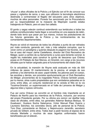 ‘chuzar’ a altos oficiales de la Policía y el Ejército con el fin de conocer sus
pasos y vigilarlos de cerca, o sea, que utilizaron la tecnología electrónica
destinada a contrarrestar el flagelo del secuestro para otros objetivos,
muchos de ellos personales. Poveda fue sancionado por la Procuraduría
por su responsabilidad en la masacre de Mapiripán cuando estaba
trabajando en Palacio, pero el caso fue callado.

El gordo y sagaz edecán continuó extendiendo sus tentáculos a todas las
esferas constitucionales hasta llegar a convertirse en una especie de retén,
donde todo tenía que pasar por sus manos, incluso las postulaciones de
los futuros generales de la Policía y los nombramientos de los
comandantes departamentales.

Royne se volvió el mecenas de todos los oficiales a punto de ser retirados
por mala conducta, ganando así, más y más adeptos corruptos, que lo
veían como un paradigma y quienes después le pagaron los favores, como
fue el caso del mayor Jaime Castellanos, director del Club Recreativo de
Melgar, quien a cambio de su llamamiento a curso para teniente coronel, le
regaló los materiales para construir la quinta de descanso que Chávez
posee en El Poblado de San Marcos, en Girardot, con cargo a los recursos
oficiales que le habían asignado para el funcionamiento del citado Club.

En la actualidad, la mansión de Royne está avaluada en más de 500
millones de pesos. El mantenimiento de la piscina, el arreglo de sus
jardines y los elementos de aseo: papel toilette, los jabones para el cuerpo,
las escobas y demás, son provistos oportunamente por el Club Recreativo
de Melgar, provenientes de la inagotable Policía. Chávez también posee,
por lo menos, otras cuatro propiedades que son verdaderos palacetes en la
zona, entre ellas, un conjunto residencial en la vereda el Nilo en la vía
Tocaima-Girardot, un supermercado en el Valle de Lanceros de Melgar y
algunos lotes y lujosos vehículos.

Fue así como Chávez se convirtió en el hombre más importante en el
Palacio de Nariño para los miembros de la Policía, inclusive, por encima
del propio Presidente gomelo. Por su oficina era común ver desfilar toda
clase de oficiales, entre ellos, los generales Aldemar Bedoya Bedoya, ‘El
Guaduazo’, Gustavo Socha Salamanca, Víctor Manuel Páez Guerra y
Laureano Sánchez, los coroneles Devia, jefe de personal de la Policía;
Toro Díaz, comandante en Bolívar; y Nepomuceno Jaramillo, secretario
privado de Gilibert, entre otros. Todos iban a pedir favores al esposo de la
robusta Marbelle y muchos de esos lagartos uniformados fueron
beneficiados por el edecán.



                                      246
 