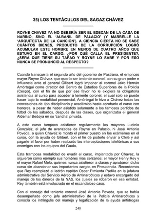 35) LOS TENTÁCULOS DEL SAGAZ CHÁVEZ
                            _______________

ROYNE CHAVEZ YA NO DEBERÍA SER EL EDECAN DE LA CASA DE
NARIÑO, SINO EL ‘ALBAÑIL DE PALACIO’ (Y MARBELLE LA
‘ARQUITECTA DE LA CANCIÓN’). A CIENCIA CIERTA NO SE SABE
CUÁNTOS BIENES, PRODUCTO DE LA CORRUPCIÓN LOGRÓ
ACUMULAR ESTE HOMBRE EN MENOS DE CUATRO AÑOS QUE
ESTUVO EN EL CARGO. ¿POR QUÉ CALLA EL PRESIDENTE?,
¿SERÁ QUE TIENE SU TAPAO Y ROYNE LO SABE Y POR ESO
NUNCA SE PRONUNCIÓ AL RESPECTO?
                    _______________

Cuando transcurría el segundo año del gobierno de Pastrana, el entonces
mayor Royne Chávez, que quería ser teniente coronel, con su gran poder e
influencia ante el general Gilibert logró imponer al coronel Jairo Hernán
Amórtegui como director del Centro de Estudios Superiores de la Policía
(Cespo), con el fin de que por ese favor no le exigiera la obligatoria
asistencia al curso para acceder a teniente coronel, el cual solo se puede
hacer bajo la modalidad presencial. Amórtegui le hizo a Chávez todas las
concesiones de tipo disciplinario y académico hasta aprobarle el curso con
honores, a pesar de haber asistido solamente a los famosos partidos de
fútbol de los sábados, después de las clases, que organizaba el general
Aldemar Bedoya en su ‘cancha‘ privada.

A este curso tampoco asistieron regularmente los mayores Lucinio
González, el jefe de avanzadas de Royne en Palacio, ni José Antonio
Poveda, a quien Chávez le montó el primer puesto en los exámenes en el
curso, con la ayuda de Gilibert, con el fin de poderlo enviar a Chile y así
pagarle el favor por haber realizado las interceptaciones telefónicas a sus
enemigos con los equipos del Gaula.

Esta tramposa modalidad de evadir el curso, implantada por Chávez, la
siguieron como ejemplo sus hombres más cercanos: el mayor Henry Rey y
el mayor Rafael Melo, quienes nunca asistieron a clases y aprobaron dicho
curso sin abandonar sus importantes cargos en Presidencia. Recordemos
que Rey reemplazó al ladrón capitán Oscar Pimienta Padilla en la jefatura
administrativa del Servicio Aéreo de Antinarcóticos y estuvo encargado del
manejo de los dineros de la NAS, los cuales se robaron en esa entidad.
Rey también está involucrado en el escandaloso caso.

Con el consejo del teniente coronel José Antonio Poveda, que se había
desempeñado como jefe administrativo de la Policía Antinarcóticos y
conocía los intríngulis del manejo y legalización de la ayuda antidrogas

                                   248
 