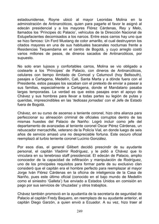 estadounidense, Royne ubicó al mayor Leonidas Molina en la
administración de Antinarcóticos, quien para pagarle el favor le asignó al
edecán presidencial y a los mayores Flórez Cárdenas, Rey y Melo,
llamados los ‘Príncipes dc Palacio’, vehículos de la Dirección Nacional de
Estupefacientes decomisados a los narcos. Entre esos carros hay uno que
se hizo famoso: Un Ford Mustang de color amarillo, el cual destruyeron los
citados mayores en una de sus habituales bacanales nocturnas frente a
Residencias Tequendama en el centro de Bogotá, y cuyo arreglo costó
varios millones de pesos, de dineros sacados de Antinarcóticos, por
supuesto.

No solo eran lujosos y confortables carros, Molina se vio obligado a
costearle a los ‘Príncipes’ de Palacio, con dineros de Antinarcóticos,
celulares con tiempo ilimitado de Comcel y Celumovil (hoy Bellsouth),
pasajes a Cartagena, Medellín, Cali, Santa Marta y a dónde fuera con el
Presidente, estos pasajes los sacaban con el pretexto de enviar a pasear a
sus familias, especialmente a Cartagena, donde el Mandatario pasaba
largas temporadas. La verdad es que estos pasajes eran el apoyo de
Chávez y sus hombres para llevar a todas partes su legión de putas y
queridas, imprescindibles en las ‘tediosas jornadas’ con el Jefe de Estado
fuera de Bogotá.

Chávez, en su curso de ascenso a teniente coronel, hizo otra alianza para
perfeccionar su alineación criminal de oficiales corruptos dentro de las
mismas huestes del Palacio de Nariño: Logró incluir como jefe del
departamento de avanzadas al teniente coronel Oscar Pérez Cárdenas, un
rebuscador mercachifle, veterano de la Policía Vial, en donde luego de seis
años de servicio amasó una no despreciable fortuna. Este oscuro oficial
reemplazó al turbio teniente coronel Lucinio González.

Por esos días, el general Gilibert decidió prescindir de su ayudante
personal, el capitán Vladimir Rodríguez, y le pidió a Chávez que lo
vinculara en su tenebroso staff presidencial. El edecán de Palacio, amplio
conocedor de la capacidad de infiltración y manipulación de Rodríguez,
uno de los principales requisitos para formar parte de su exclusivo clan
consideró que el capitán era el hombre perfecto para reemplazar al mayor
Jorge Iván Flórez Cárdenas en la oficina de inteligencia de la Casa de
Nariño, pues este último oficial (conocido en el bajo mundo de Medellín
como el siniestro ‘Galleta’) fue enviado a Estados Unidos en comisión en
pago por sus servicios de ‘chuzadas’ y otros trabajitos.

Chávez también promovió en la ayudantía de la secretaría de seguridad de
Palacio al capitán Fredy Baquero, en reemplazo de su ayudante anterior, el
capitán Diego Garzón, a quien envió a Ecuador. A su vez, hizo traer al

                                   249
 
