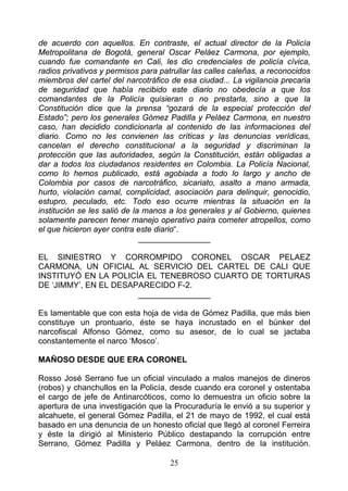 de acuerdo con aquellos. En contraste, el actual director de la Policía
Metropolitana de Bogotá, general Oscar Peláez Carmona, por ejemplo,
cuando fue comandante en Cali, les dio credenciales de policía cívica,
radios privativos y permisos para patrullar las calles caleñas, a reconocidos
miembros del cartel del narcotráfico de esa ciudad... La vigilancia precaria
de seguridad que había recibido este diario no obedecía a que los
comandantes de la Policía quisieran o no prestarla, sino a que la
Constitución dice que la prensa “gozará de la especial protección del
Estado”; pero los generales Gómez Padilla y Peláez Carmona, en nuestro
caso, han decidido condicionarla al contenido de las informaciones del
diario. Como no les convienen las críticas y las denuncias verídicas,
cancelan el derecho constitucional a la seguridad y discriminan la
protección que las autoridades, según la Constitución, están obligadas a
dar a todos los ciudadanos residentes en Colombia. La Policía Nacional,
como lo hemos publicado, está agobiada a todo lo largo y ancho de
Colombia por casos de narcotráfico, sicariato, asalto a mano armada,
hurto, violación carnal, complicidad, asociación para delinquir, genocidio,
estupro, peculado, etc. Todo eso ocurre mientras la situación en la
institución se les salió de la manos a los generales y al Gobierno, quienes
solamente parecen tener manejo operativo paira cometer atropellos, como
el que hicieron ayer contra este diario“.
                              ________________

EL SINIESTRO Y CORROMPIDO CORONEL OSCAR PELAEZ
CARMONA, UN OFICIAL AL SERVICIO DEL CARTEL DE CALI QUE
INSTITUYÓ EN LA POLICÍA EL TENEBROSO CUARTO DE TORTURAS
DE ‘JIMMY’, EN EL DESAPARECIDO F-2.
                       ________________

Es lamentable que con esta hoja de vida de Gómez Padilla, que más bien
constituye un prontuario, éste se haya incrustado en el búnker del
narcofiscal Alfonso Gómez, como su asesor, de lo cual se jactaba
constantemente el narco ‘Mosco’.

MAÑOSO DESDE QUE ERA CORONEL

Rosso José Serrano fue un oficial vinculado a malos manejos de dineros
(robos) y chanchullos en la Policía, desde cuando era coronel y ostentaba
el cargo de jefe de Antinarcóticos, como lo demuestra un oficio sobre la
apertura de una investigación que la Procuraduría le envió a su superior y
alcahuete, el general Gómez Padilla, el 21 de mayo de 1992, el cual está
basado en una denuncia de un honesto oficial que llegó al coronel Ferreira
y éste la dirigió al Ministerio Público destapando la corrupción entre
Serrano, Gómez Padilla y Peláez Carmona, dentro de la institución.

                                     25
 