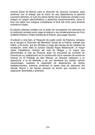 coronel Devia de Bolívar para la dirección de recursos humanos, para
continuar con el trabajo que le hacía en esa dependencia el general
Laureano Sánchez, el cual era ubicar dentro de la institución armada a sus
amigos en cargos administrativos y atractivos económicamente, como lo
hizo con todos sus antiguos compañeros al final del curso para teniente
coronel en Cespo.

El edecán además contaba con el poder de monopolizar los estímulos de
la institución armada como viajes al exterior y las condecoraciones de Cruz
al Mérito Policial y Orden Estrella de la Policía, para pagar favores.

Al edecán o más bien, al ‘Rasputín de cuello verde’ de Pastrana, tampoco
se le escapó la Dirección del Bienestar Social de la Policía, entidad que
infiltró, a tal punto, que los oficiales a cargo del manejo de las cabañas de
recreación, entre ellos la coronel Claudia Rojas Betancourth, el mayor
Jaime Castellanos, director del club de Melgar, y el mayor que
administraba el club de Ricaurte quien se encuentra de comisión en
Francia por su colaboración en la construcción de la mansión de recreo de
Chávez en El Poblado de San Marcos, en Girardot colocaron a su
disposición a la de Marbelle y de sus familiares los citados centros
vacacionales, copando la capacidad de alojamientos de dichos
establecimientos, mientras construían la lujosa casa de descanso del
robusto Royne y los demás usuarios se tenían que someter a esa
asignación desmedida y arbitraria.




                                    250
 