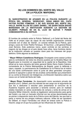 36) LOS HOMBRES DEL NORTE DEL VALLE
                  EN LA POLICÍA ‘MAFIONAL’
                            _______________

EL NARCOTRAFICO SE AFIANZÓ EN LA POLICÍA DURANTE LA
ÉPOCA DEL GENERAL ‘SERRUCHO’, GRAN AMIGO DEL CAPO
VICTOR PATIÑO FÓMEQUE Y DE SUS SOCIOS DEL NORTE DEL
VALLE, ENTRE ELLOS SU LIDER ‘DANIEL’, DE QUIEN DICEN SIGUIÓ
MANDANDO EN LA INSTITUCIÓN DURANTE LA GESTIÓN DE
GILIBERT, PORQUE SE DA EL LUJO DE QUITAR Y PONER
COMANDANTES A SU ANTOJO.
                     _______________

El hombre de contacto entre la Policía ‘Mafional’ y el Cartel del Norte del
Valle es el propio capo de capos de esa temible organización criminal
conocido con el alias de ‘Daniel’, un coronel retirado de la Policía, gran
amigo y socio de Víctor Patiño Fómeque, ‘El Químico’, y del general Rosso
José Serrano. Este poderoso narco, quien controla en las sombras el
negocio de las drogas en el país desde hace años, tiene hombres dentro
de la institución armada en puestos clave para los intereses del grupo
delictivo. Entre algunos se destacan:

* Mayor William Castellanos Rodríguez. Encargado como asesor jurídico
para la contratación de todos los dineros puestos por la Alcaldía Mayor de
Bogotá para la inversión en seguridad de la capital de la República. Este
oficial es la mano derecha del turbio general Héctor Darío Castro Cabrera,
comandante de la Policía Metropolitana de Bogotá, quien lo defiende a
capa y espada. La permanencia de Castellanos en la Policía fue el motivo
de una fuerte confrontación entre la junta de altos generales corruptos,
quienes lo apoyaron a pesar de las pruebas contundentes que presentaron
en su contra la Dirección de Inteligencia y la Dirección Operativa sobre sus
nexos con el Cartel del Norte del Valle.

* Mayor Élmer Fernández. Se desempeñó como secretario privado del
general Luis E. Gilibert, pero fue retirado de ese cargo con el argumento de
que iba a dedicarse a estudiar para presentarse al concurso de la
Academia Superior para ascender a teniente coronel, pero en realidad
estaba mezclado en serios escándalos de compra y venta de armas en la
Industria Militar (Indumil), donde se legalizaron salvoconductos para gente
del Cartel y se creó un mercado informal con las armas decomisadas que
se ponían a disposición tanto de la Policía como del Ejército, las que iban a
parar a manos de sus amigos mafiosos vallunos. Antes de ser secretario
de Gilibert, el mayor Fernández era oficial de enlace entre la Policía e
lndumil, cargo en el que fue puesto por las influencias de ‘Daniel’.

                                    251
 