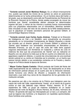 * Teniente coronel Javier Martínez Robayo. Es un oficial inmensamente
rico, puesto que desde los inicios de su carrera se ubicó en posiciones
determinantes en la ‘lucha antinarcóticos’. Es un hombre clave del Cartel, a
tal grado, que se desempeñó como jefe de Procedimientos de Personal de
la Dirección General de la Policía, donde estaba encargado de mover los
hombres que ‘Daniel’ consideraba debían ubicarse en determinados
lugares del país, o retirar de los mismos a quienes fueran inconvenientes
para sus propósitos relacionados con el narcotráfico. Martínez también
esta vinculado al caso del robo de los dineros de la NAS estadounidense,
que le adjudican al funesto secretario personal del general Gilibert, el
coronel Édgar Bejarano Chávez.

* Teniente coronel Juan Carlos Ayala Jiménez. Trabajó en la Dirección
de Inteligencia en Cali y en Medellín, pero actualmente se encuentra
estudiando en la Universidad Complutense de Madrid (España) a donde
fue enviado por el director general Luis Ernesto Gilibert a solicitud de
‘Daniel’ para fortalecer sus actividades empresariales en Barcelona y
Marsella (Francia), ya que el capo del norte del Valle tiene jugosos
negocios relacionados con ferreterías en Cataluña y cultivos de uvas en
Valencia Se dice que las proyecciones de ‘DanieI’ son as radicarse en
España una vez alcance la meta que se fijó en cuanto a la obtención de un
gigantesco capital en dólares, o cuando las circunstancias de una eventual
acción judicial en su contra en Colombia así lo ameriten, un un hecho que
parece remoto debido a sus excelentes contactos en la Fiscalía y desd:e
luego en la Policía desde la época de Serrano.

* Mayor Carlos Zapata Castaño. Oficial contacto del Cartel del Norte del
Valle especialmente de los mafiosos de Tuluá. Se desempeña en el área
de información policial (Ainpo) en el cuarto piso de la Dirección General,
donde funciona una oficina de difusión y recepción de información
reservada y que está muy cerca de los despachos de los generales de la
institución armada.

No pasemos por alto a los sicarios de la Policía que trabajaron para los
capos del norte del Valle, especialmente ‘Varela’, en el marco de la guerra
contra el clan del fallecido capo Hélmer ‘Pacho’ Herrera. El 21 de
septiembre de 1999, un grupo de matones acribillaron en un sector
residencial del norte de Bogotá a Álvaro Herrera, de 35 años, hermano de
‘Pacho’. El pariente del capo fue interceptado por un taxi y un campero, del
cual se bajaron dos hombres y le dispararon en repetidas oportunidades.
Esos hombres eran policías.



                                    252
 