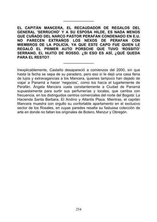 _______________

EL CAPITÁN MANCERA, EL RECAUDADOR DE REGALOS DEL
GENERAL ‘SERRUCHO’ Y A SU ESPOSA HILDE, ES NADA MENOS
QUE CUÑADO DEL NARCO PASTOR PERAFAN CONDENADO EN E.U.
NO PARECEN EXTRAÑOS LOS NEXOS DE PERAFAN CON
MIEMBROS DE LA POLICÍA, YA QUE ESTE CAPO FUE QUIEN LE
REGALÓ EL PRIMER AUTO PORSCHE QUE TUVO ‘ROSSITO’
SERRANO, EL HIJITO DE ROSSO. ¿SI ESO ES ASÍ, ¿QUÉ QUEDA
PARA EL RESTO?
                     _______________

Inexplicablemente, Castaño desapareció a comienzos del 2000, sin que
hasta la fecha se sepa de su paradero, pero eso sí le dejó una casa llena
de lujos y extravagancias a los Mancera, quienes tampoco han dejado de
viajar a Panamá a hacer ‘negocios’, como los hacía el lugarteniente de
Perafán. Ángela Mancera vuela constantemente a Ciudad de Panamá
supuestamente para surtir sus perfumerías y locales, que cambia con
frecuencia, en los distinguidos centros comerciales del norte del Bogotá: La
Hacienda Santa Barbara, El Andino y Atlantis Plaza. Mientras, el capitán
Mancera muestra con orgullo su confortable apartamento en el exclusivo
sector de los Rosales, en cuyas paredes resalta su fastuosa colección de
arte en donde no faltan los originales de Botero, Manzur y Obregón.




                                    254
 