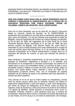 engranaje delictivo de Escobar Gaviria, que lideraba el grupo terrorista Los
Extraditables, cuyo lema era: “Preferimos una tumba en Colombia que una
cárcel en Estados Unidos”.
                            _______________

DON GUILLERMO CANO ISAZA ERA EL ÚNICO PERIODISTA QUE SE
ATREVÍA A DENUNCIAR EL NARCOTRAFICO, EN LA EPOCA DE LA
VIOLENCIA DESATADA POR PABLO ESCOBAR, DESDE SU
COLUMNA ‘LIBRETA DE APUNTES’, EN EL ESPECTADOR.
                     _______________

Cano fue el único periodista, que en los años 80, se atrevió a denunciar
desde su columna ‘Libreta de Apuntes’, en EL ESPECTADOR, la
penetración del narcotráfico en los más altos e importantes estamentos del
país, como el Congreso, y la ola de crímenes que emprendió el Cartel de
Medellín, como los asesinatos del ministro de Justicia Rodrigo Lara Bonilla,
el 30 de abril de 1984; del magistrado de la Sala Penal de la Corte
Hernando Baquero Borda, sacrificado el 31 de julio de 1986; del juez
primero superior de Bogotá, Tulio Manuel Castro Gil, quien llamó a
responder en juicio a Pablo Escobar como autor intelectual de la muerte de
Lara; del coronel Jaime Ramírez Gómez, el 17 de noviembre de 1986, el
entonces comandante de la Policía Antinarcóticos y testigo clave en el
asesinato del Ministro de Justicia, al igual que decenas de policías y
jueces.

Esas mordaces y constantes publicaciones, en las que muchas veces se
apoyaba la extradición, disgustaron a Escobar y a su bandola, que
encontraron en el sexagenario e incómodo comunicador una piedra en el
zapato para su ego y sus actividades ilícitas, lo cual llevó al capo y a sus
principales socios a ordenar el crimen de Cano, para tal efecto, según la
justicia, Luis Carlos Molina Yepes, tesorero y socio de Pablo en la
Urbanizadora Comercial Andina Ltda., fue el encargado de pagarle
alrededor de 30 millones de pesos a los pistoleros para que ejecutaran al
director del diario capitalino.

Tras conocer en el lío en que se había metido su compadrazo, Linares
entró en pánico porque sabía que su estrecha relación con Molina le
repercutiría negativamente y ante esto fraguó un plan: Hizo desaparecer,
por medio de amigos de Inteligencia de la Policía, todos los libros de
registros, actas de bautismos y otros documentos de archivos de la Notaría
y la iglesia de Medellín, donde aparecía el reconocido narco como su
compadre. Además, contrató a unas personas para que, a manera de
escribientes, realizaran libros nuevos y cambiaran el nombre del padrino de
su hijo Felipe, con el fin de que no se notara la adulteración. Sin embargo,

                                    256
 