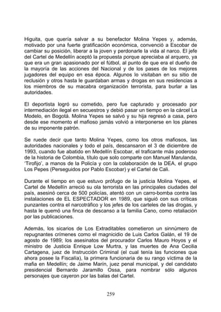 Higuita, que quería salvar a su benefactor Molina Yepes y, además,
motivado por una fuerte gratificación económica, convenció a Escobar de
cambiar su posición, liberar a la joven y perdonarle la vida al narco. El jefe
del Cartel de Medellín aceptó la propuesta porque apreciaba al arquero, ya
que era un gran apasionado por el fútbol, al punto de que era el dueño de
la mayoría de las acciones del Nacional y de los pases de los mejores
jugadores del equipo en esa época. Algunos lo visitaban en su sitio de
reclusión y otros hasta le guardaban armas y drogas en sus residencias a
los miembros de su macabra organización terrorista, para burlar a las
autoridades.

El deportista logró su cometido, pero fue capturado y procesado por
intermediación ilegal en secuestros y debió pasar un tiempo en la cárcel La
Modelo, en Bogotá. Molina Yepes se salvó y su hija regresó a casa, pero
desde ese momento el mafioso jamás volvió a interponerse en los planes
de su imponente patrón.

Se ruede decir que tanto Molina Yepes, como los otros mafiosos, las
autoridades nacionales y todo el país, descansaron el 3 de diciembre de
1993, cuando fue abatido en Medellín Escobar, el traficante más poderoso
de la historia de Colombia, título que solo comparte con Manuel Marulanda,
‘Tirofijo’, a manos de la Policía y con la colaboración de la DEA, el grupo
Los Pepes (Perseguidos por Pablo Escobar) y el Cartel de Cali.

Durante el tiempo en que estuvo prófugo de la justicia Molina Yepes, el
Cartel de Medellín arreció su ola terrorista en las principales ciudades del
país, asesinó cerca de 500 policías, atentó con un carro-bomba contra las
instalaciones de EL ESPECTADOR en 1989, que siguió con sus críticas
punzantes contra el narcotráfico y los jefes de los carteles de las drogas, y
hasta le quemó una finca de descanso a la familia Cano, como retaliación
por las publicaciones.

Además, los sicarios de Los Extraditables cometieron un sinnúmero de
repugnantes crímenes como el magnicidio de Luis Carlos Galán, el 19 de
agosto de 1989; los asesinatos del procurador Carlos Mauro Hoyos y el
ministro de Justicia Enrique Low Murtra, y las muertes de Ana Cecilia
Cartagena, juez de Instrucción Criminal (el cual tenía las funciones que
ahora posee la Fiscalía), la primera funcionaria de su rango víctima de la
mafia en Medellín; de Jaime Marín, juez penal municipal, y del candidato
presidencial Bernardo Jaramillo Ossa, para nombrar sólo algunos
personajes que cayeron por las balas del Cartel.


                                     259
 