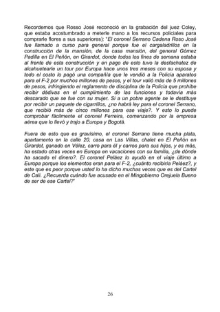 Recordemos que Rosso José reconoció en la grabación del juez Coley,
que estaba acostumbrado a meterle mano a los recursos policiales para
comprarle flores a sus superiores): “El coronel Serrano Cadena Roso José
fue llamado a curso para general porque fue el cargaladrillos en la
construcción de la mansión, de la casa mansión, del general Gómez
Padilla en El Peñón, en Girardot, donde todos los fines de semana estaba
al frente de esta construcción y en pago de esto tuvo la desfachatez de
alcahuetearle un tour por Europa hace unos tres meses con su esposa y
todo el costo lo pagó una compañía que le vendió a la Policía aparatos
para el F-2 por muchos millones de pesos, y el tour valió más de 5 millones
de pesos, infringiendo el reglamento de disciplina de la Policía que prohíbe
recibir dádivas en el cumplimiento de las funciones y todavía más
descarado que se fue con su mujer. Si a un pobre agente se le destituye
por recibir un paquete de cigarrillos, ¿no habrá ley para el coronel Serrano,
que recibió más de cinco millones para ese viaje?. Y esto lo puede
comprobar fácilmente el coronel Ferreira, comenzando por la empresa
aérea que lo llevó y trajo a Europa y Bogotá.

Fuera de esto que es gravísimo, el coronel Serrano tiene mucha plata,
apartamento en la calle 20, casa en Las Villas, chalet en El Peñón en
Girardot, ganado en Vélez, carro para él y carros para sus hijos, y es más,
ha estado otras veces en Europa en vacaciones con su familia, ¿de dónde
ha sacado el dinero?. El coronel Peláez lo ayudó en el viaje último a
Europa porque los elementos eran para el F-2, ¿cuánto recibiría Peláez?, y
este que es peor porque usted lo ha dicho muchas veces que es del Cartel
de Cali. ¿Recuerda cuándo fue acusado en el Mingobierno Orejuela Bueno
de ser de ese Cartel?”




                                     26
 