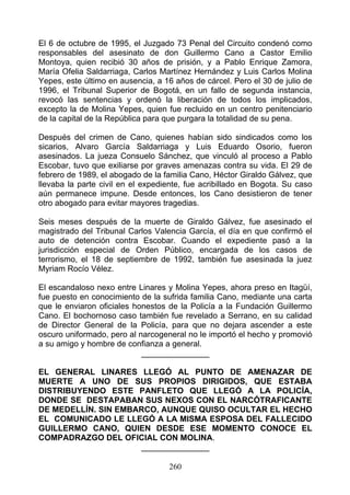 El 6 de octubre de 1995, el Juzgado 73 Penal del Circuito condenó como
responsables del asesinato de don Guillermo Cano a Castor Emilio
Montoya, quien recibió 30 años de prisión, y a Pablo Enrique Zamora,
María Ofelia Saldarriaga, Carlos Martínez Hernández y Luis Carlos Molina
Yepes, este último en ausencia, a 16 años de cárcel. Pero el 30 de julio de
1996, el Tribunal Superior de Bogotá, en un fallo de segunda instancia,
revocó las sentencias y ordenó la liberación de todos los implicados,
excepto la de Molina Yepes, quien fue recluido en un centro penitenciario
de la capital de la República para que purgara la totalidad de su pena.

Después del crimen de Cano, quienes habían sido sindicados como los
sicarios, Alvaro García Saldarriaga y Luis Eduardo Osorio, fueron
asesinados. La jueza Consuelo Sánchez, que vinculó al proceso a Pablo
Escobar, tuvo que exiliarse por graves amenazas contra su vida. El 29 de
febrero de 1989, el abogado de la familia Cano, Héctor Giraldo Gálvez, que
llevaba la parte civil en el expediente, fue acribillado en Bogota. Su caso
aún permanece impune. Desde entonces, los Cano desistieron de tener
otro abogado para evitar mayores tragedias.

Seis meses después de la muerte de Giraldo Gálvez, fue asesinado el
magistrado del Tribunal Carlos Valencia García, el día en que confirmó el
auto de detención contra Escobar. Cuando el expediente pasó a la
jurisdicción especial de Orden Público, encargada de los casos de
terrorismo, el 18 de septiembre de 1992, también fue asesinada la juez
Myriam Rocío Vélez.

El escandaloso nexo entre Linares y Molina Yepes, ahora preso en Itagüí,
fue puesto en conocimiento de la sufrida familia Cano, mediante una carta
que le enviaron oficiales honestos de la Policía a la Fundación Guillermo
Cano. El bochornoso caso también fue revelado a Serrano, en su calidad
de Director General de la Policía, para que no dejara ascender a este
oscuro uniformado, pero al narcogeneral no le importó el hecho y promovió
a su amigo y hombre de confianza a general.
                            _______________

EL GENERAL LINARES LLEGÓ AL PUNTO DE AMENAZAR DE
MUERTE A UNO DE SUS PROPIOS DIRIGIDOS, QUE ESTABA
DISTRIBUYENDO ESTE PANFLETO QUE LLEGÓ A LA POLICÍA,
DONDE SE DESTAPABAN SUS NEXOS CON EL NARCÓTRAFICANTE
DE MEDELLÍN. SIN EMBARCO, AUNQUE QUISO OCULTAR EL HECHO
EL COMUNICADO LE LLEGÓ A LA MISMA ESPOSA DEL FALLECIDO
GUILLERMO CANO, QUIEN DESDE ESE MOMENTO CONOCE EL
COMPADRAZGO DEL OFICIAL CON MOLINA.
                     _______________

                                   260
 