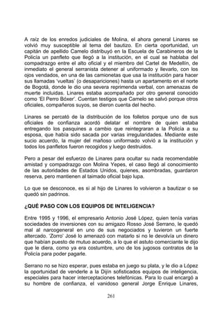 A raíz de los enredos judiciales de Molina, el ahora general Linares se
volvió muy susceptible al tema del bautizo. En cierta oportunidad, un
capitán de apellido Camelo distribuyó en la Escuela de Carabineros de la
Policía un panfleto que llegó a la institución, en el cual se hablaba del
compadrazgo entre el alto oficial y el miembro del Cartel de Medellín, de
inmediato el general serranista detener al uniformado y llevarlo, con los
ojos vendados, en una de las camionetas que usa la institución para hacer
sus llamadas ‘vueltas’ (o desapariciones) hasta un apartamento en el norte
de Bogotá, donde le dio una severa reprimenda verbal, con amenazas de
muerte incluidas. Linares estaba acompañado por otro general conocido
como ‘El Perro Bóxer’. Cuentan testigos que Camelo se salvó porque otros
oficiales, compañeros suyos, se dieron cuenta del hecho.

Linares se percató de la distribución de los folletos porque uno de sus
oficiales de confianza acordó delatar el nombre de quien estaba
entregando los pasquines a cambio que reintegraran a la Policía a su
esposa, que había sido sacada por varias irregularidades. Mediante este
sucio acuerdo, la mujer del mañoso uniformado volvió a la institución y
todos los panfletos fueron recogidos y luego destruidos.

Pero a pesar del esfuerzo de Linares para ocultar su nada recomendable
amistad y compadrazgo con Molina Yepes, el caso llegó al conocimiento
de las autoridades de Estados Unidos, quienes, asombradas, guardaron
reserva, pero mantienen al taimado oficial bajo lupa.

Lo que se desconoce, es si al hijo de Linares lo volvieron a bautizar o se
quedó sin padrinos.

¿QUÉ PASO CON LOS EQUIPOS DE INTELIGENCIA?

Entre 1995 y 1996, el empresario Antonio José López, quien tenía varias
sociedades de inversiones con su amigazo Rosso José Serrano, le quedó
mal al narcogeneral en uno de sus negociados y tuvieron un fuerte
altercado. ‘Zorro’ José lo amenazó con matarlo si no le devolvía un dinero
que habían puesto de mutuo acuerdo, a lo que el astuto comerciante le dijo
que le diera, como ya era costumbre, uno de los jugosos contratos de la
Policía para poder pagarle.

Serrano no se hizo esperar, pues estaba en juego su plata, y le dio a López
la oportunidad de venderle a la Dijín sofisticados equipos de inteligencia,
especiales para hacer interceptaciones telefónicas. Para lo cual encargó a
su hombre de confianza, el vanidoso general Jorge Enrique Linares,

                                   261
 