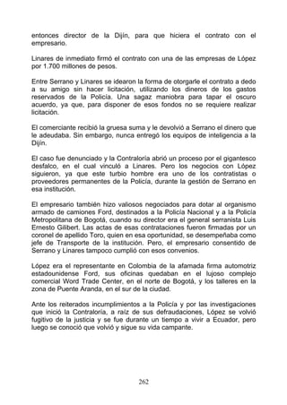 entonces director de la Dijín, para que hiciera el contrato con el
empresario.

Linares de inmediato firmó el contrato con una de las empresas de López
por 1.700 millones de pesos.

Entre Serrano y Linares se idearon la forma de otorgarle el contrato a dedo
a su amigo sin hacer licitación, utilizando los dineros de los gastos
reservados de la Policía. Una sagaz maniobra para tapar el oscuro
acuerdo, ya que, para disponer de esos fondos no se requiere realizar
licitación.

El comerciante recibió la gruesa suma y le devolvió a Serrano el dinero que
le adeudaba. Sin embargo, nunca entregó los equipos de inteligencia a la
Dijín.

El caso fue denunciado y la Contraloría abrió un proceso por el gigantesco
desfalco, en el cual vinculó a Linares. Pero los negocios con López
siguieron, ya que este turbio hombre era uno de los contratistas o
proveedores permanentes de la Policía, durante la gestión de Serrano en
esa institución.

El empresario también hizo valiosos negociados para dotar al organismo
armado de camiones Ford, destinados a la Policía Nacional y a la Policía
Metropolitana de Bogotá, cuando su director era el general serranista Luis
Ernesto Gilibert. Las actas de esas contrataciones fueron firmadas por un
coronel de apellido Toro, quien en esa oportunidad, se desempeñaba como
jefe de Transporte de la institución. Pero, el empresario consentido de
Serrano y Linares tampoco cumplió con esos convenios.

López era el representante en Colombia de la afamada firma automotriz
estadounidense Ford, sus oficinas quedaban en el lujoso complejo
comercial Word Trade Center, en el norte de Bogotá, y los talleres en la
zona de Puente Aranda, en el sur de la ciudad.

Ante los reiterados incumplimientos a la Policía y por las investigaciones
que inició la Contraloría, a raíz de sus defraudaciones, López se volvió
fugitivo de la justicia y se fue durante un tiempo a vivir a Ecuador, pero
luego se conoció que volvió y sigue su vida campante.




                                   262
 