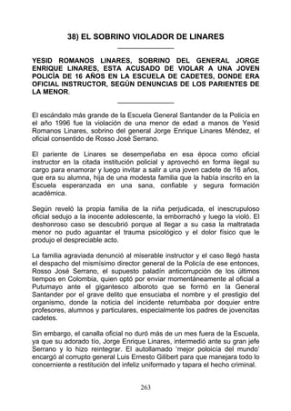 38) EL SOBRINO VIOLADOR DE LINARES
                            _______________

YESID ROMANOS LINARES, SOBRINO DEL GENERAL JORGE
ENRIQUE LINARES, ESTA ACUSADO DE VIOLAR A UNA JOVEN
POLICÍA DE 16 AÑOS EN LA ESCUELA DE CADETES, DONDE ERA
OFICIAL INSTRUCTOR, SEGÚN DENUNCIAS DE LOS PARIENTES DE
LA MENOR.
                      _______________

El escándalo más grande de la Escuela General Santander de la Policía en
el año 1996 fue la violación de una menor de edad a manos de Yesid
Romanos Linares, sobrino del general Jorge Enrique Linares Méndez, el
oficial consentido de Rosso José Serrano.

El pariente de Linares se desempeñaba en esa época como oficial
instructor en la citada institución policial y aprovechó en forma ilegal su
cargo para enamorar y luego invitar a salir a una joven cadete de 16 años,
que era su alumna, hija de una modesta familia que la había inscrito en la
Escuela esperanzada en una sana, confiable y segura formación
académica.

Según reveló la propia familia de la niña perjudicada, el inescrupuloso
oficial sedujo a la inocente adolescente, la emborrachó y luego la violó. El
deshonroso caso se descubrió porque al llegar a su casa la maltratada
menor no pudo aguantar el trauma psicológico y el dolor físico que le
produjo el despreciable acto.

La familia agraviada denunció al miserable instructor y el caso llegó hasta
el despacho del mismísimo director general de la Policía de ese entonces,
Rosso José Serrano, el supuesto paladín anticorrupción de los últimos
tiempos en Colombia, quien optó por enviar momentáneamente al oficial a
Putumayo ante el gigantesco alboroto que se formó en la General
Santander por el grave delito que ensuciaba el nombre y el prestigio del
organismo, donde la noticia del incidente retumbaba por doquier entre
profesores, alumnos y particulares, especialmente los padres de jovencitas
cadetes.

Sin embargo, el canalla oficial no duró más de un mes fuera de la Escuela,
ya que su adorado tío, Jorge Enrique Linares, intermedió ante su gran jefe
Serrano y lo hizo reintegrar. El autollamado ‘mejor poloicía del mundo’
encargó al corrupto general Luis Ernesto Gilibert para que manejara todo lo
concerniente a restitución del infeliz uniformado y tapara el hecho criminal.


                                    263
 