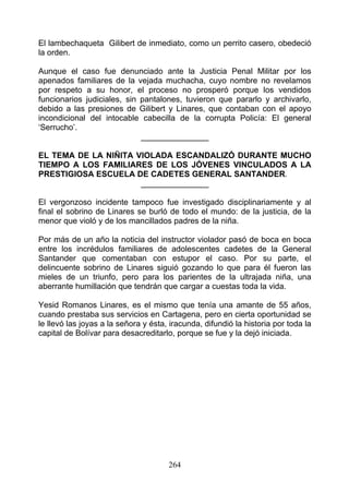 El lambechaqueta Gilibert de inmediato, como un perrito casero, obedeció
la orden.

Aunque el caso fue denunciado ante la Justicia Penal Militar por los
apenados familiares de la vejada muchacha, cuyo nombre no revelamos
por respeto a su honor, el proceso no prosperó porque los vendidos
funcionarios judiciales, sin pantalones, tuvieron que pararlo y archivarlo,
debido a las presiones de Gilibert y Linares, que contaban con el apoyo
incondicional del intocable cabecilla de la corrupta Policía: El general
‘Serrucho’.
                             _______________

EL TEMA DE LA NIÑITA VIOLADA ESCANDALIZÓ DURANTE MUCHO
TIEMPO A LOS FAMILIARES DE LOS JÓVENES VINCULADOS A LA
PRESTIGIOSA ESCUELA DE CADETES GENERAL SANTANDER.
                      _______________

El vergonzoso incidente tampoco fue investigado disciplinariamente y al
final el sobrino de Linares se burló de todo el mundo: de la justicia, de la
menor que violó y de los mancillados padres de la niña.

Por más de un año la noticia del instructor violador pasó de boca en boca
entre los incrédulos familiares de adolescentes cadetes de la General
Santander que comentaban con estupor el caso. Por su parte, el
delincuente sobrino de Linares siguió gozando lo que para él fueron las
mieles de un triunfo, pero para los parientes de la ultrajada niña, una
aberrante humillación que tendrán que cargar a cuestas toda la vida.

Yesid Romanos Linares, es el mismo que tenía una amante de 55 años,
cuando prestaba sus servicios en Cartagena, pero en cierta oportunidad se
le llevó las joyas a la señora y ésta, iracunda, difundió la historia por toda la
capital de Bolívar para desacreditarlo, porque se fue y la dejó iniciada.




                                      264
 