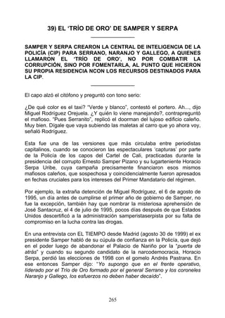 39) EL ‘TRÍO DE ORO’ DE SAMPER Y SERPA
                             _______________

SAMPER Y SERPA CREARON LA CENTRAL DE INTELIGENCIA DE LA
POLICÍA (CIP) PARA SERRANO, NARANJO Y GALLEGO, A QUIENES
LLAMARON EL ‘TRÍO DE ORO’, NO POR COMBATIR LA
CORRUPCIÓN, SINO POR FOMENTARLA, AL PUNTO QUE HICIERON
SU PROPIA RESIDENCIA NCON LOS RECURSOS DESTINADOS PARA
LA CIP.
                      _______________

El capo alzó el citófono y preguntó con tono serio:

¿De qué color es el taxi? “Verde y blanco”, contestó el portero. Ah..., dijo
Miguel Rodríguez Orejuela. ¿Y quién lo viene manejando?, contrapreguntó
el mafioso. “Pues Serranito”, replicó el doorman del lujoso edificio caleño.
Muy bien. Dígale que vaya subiendo las maletas al carro que yo ahora voy,
señaló Rodríguez.

Esta fue una de las versiones que más circulaba entre periodistas
capitalinos, cuando se conocieron las espectaculares ‘capturas’ por parte
de la Policía de los capos del Cartel de Cali, practicadas durante la
presidencia del corrupto Ernesto Samper Pizano y su lugarteniente Horacio
Serpa Uribe, cuya campaña precisamente financiaron esos mismos
mafiosos caleños, que sospechosa y coincidencialmente fueron apresados
en fechas cruciales para los intereses del Primer Mandatario del régimen.

Por ejemplo, la extraña detención de Miguel Rodríguez, el 6 de agosto de
1995, un día antes de cumplirse el primer año de gobierno de Samper, no
fue la excepción, también hay que nombrar la misteriosa aprehensión de
José Santacruz, el 4 de julio de 1995, pocos días después de que Estados
Unidos descertificó a la administración samperistaserpista por su falta de
compromiso en la lucha contra las drogas.

En una entrevista con EL TIEMPO desde Madrid (agosto 30 de 1999) el ex
presidente Samper habló de su cúpula de confianza en la Policía, que dejó
en el poder luego de abandonar el Palacio de Nariño por la “puerta de
atrás” y cuando su segundo candidato de la narcodemocracia, Horacio
Serpa, perdió las elecciones de 1998 con el gomelo Andrés Pastrana. En
ese entonces Samper dijo: “Yo supongo que en el frente operativo,
líderado por el Trío de Oro formado por el general Serrano y los coroneles
Naranjo y Gallego, los esfuerzos no deben haber decaído”.



                                    265
 