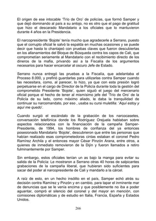 El origen de ese intocable ‘Trío de Oro’ de policías, que formó Samper y
que dejó dominando al país a su antojo, no es otro que el pago de gratitud
que hizo el descarado Mandatario a los oficiales que lo mantuvieron
durante 4 años en la Presidencia.

El narcopresidente ‘Bojote’ tenía mucho que agradecerle a Serrano, puesto
que el corrupto oficial le salvó la espalda en muchas ocasiones y se puede
decir que hasta lo chantajeó con pruebas claves que fueron descubiertas
en los allanamientos del Bloque de Búsqueda contra los capos de Cali, que
comprometían seriamente al Mandatario con el recibimiento directo de los
dineros de la mafia, privando así a la Fiscalía de los argumentos
necesarios para hacer encarcelar al oscuro Jefe de Estado.

Serrano nunca entregó las pruebas a la Fiscalía, que adelantaba el
Proceso 8.000, y prefirió guardarlas para utilizarlas contra Samper cuando
las necesitara, como, al parecer, lo hizo, ya que con esta presión logró
perpetuarse en el cargo de Director de la Policía durante toda la gestión del
comprometido Presidente ‘Bojote’, quien siguió el juego del mercenario
oficial porque el hecho de tener al mismísimo jefe del ‘Trío de Oro’ de la
Policía de su lado, como máximo aliado, le daba la tranquilidad de
continuar su narcomandato, por eso , usaba su cursi muletilla: ‘Aquí estoy y
aquí me quedo’.

Cuando surgió el escándalo de la grabación de los narcocasetes,
conversación telefónica donde los Rodríguez Orejuela hablaban sobre
aspectos relacionados con la financiación de la campaña Samper-
Presidente, de 1994, los hombres de confianza del ya entonces
posesionado Mandatario ‘Bojote’, descubrieron que entre las personas que
habían realizado esas comprometedoras cintas estaban el coronel Pedro
Ramírez Archila y el entonces mayor César Pinzón Arana, entre otros, a
quienes de inmediato removieron de la Dijín y fueron llamados a retiro
fulminantemente por Samper.

Sin embargo, estos oficiales tenían un as bajo la manga para evitar su
salida de la Policía: Le mostraron a Serrano otras 40 horas de salpicantes
grabaciones de la campaña liberal, que hubieran sido suficientes para
sacar del poder al narcopresidente de Cali y mandarlo a la cárcel.

A raíz de esto, en un hecho insólito en el país, Samper echó atrás su
decisión contra Ramírez y Pinzón y en cambio, para tapar el inminente mar
de denuncias que se le venía encima y que posiblemente no iba a poder
aguantar, compró el silencio del coronel y del mayor en mención, con
comisiones diplomáticas y de estudio en Italia, Francia, España y Estados
Unidos.

                                    266
 