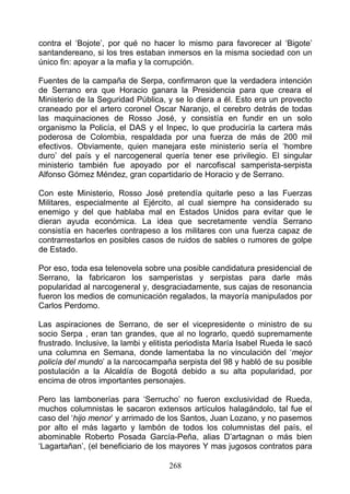 contra el ‘Bojote’, por qué no hacer lo mismo para favorecer al ‘Bigote’
santandereano, si los tres estaban inmersos en la misma sociedad con un
único fin: apoyar a la mafia y la corrupción.

Fuentes de la campaña de Serpa, confirmaron que la verdadera intención
de Serrano era que Horacio ganara la Presidencia para que creara el
Ministerio de la Seguridad Pública, y se lo diera a él. Esto era un provecto
craneado por el artero coronel Oscar Naranjo, el cerebro detrás de todas
las maquinaciones de Rosso José, y consistía en fundir en un solo
organismo la Policía, el DAS y el Inpec, lo que produciría la cartera más
poderosa de Colombia, respaldada por una fuerza de más de 200 mil
efectivos. Obviamente, quien manejara este ministerio sería el ‘hombre
duro’ del país y el narcogeneral quería tener ese privilegio. El singular
ministerio también fue apoyado por el narcofiscal samperista-serpista
Alfonso Gómez Méndez, gran copartidario de Horacio y de Serrano.

Con este Ministerio, Rosso José pretendía quitarle peso a las Fuerzas
Militares, especialmente al Ejército, al cual siempre ha considerado su
enemigo y del que hablaba mal en Estados Unidos para evitar que le
dieran ayuda económica. La idea que secretamente vendía Serrano
consistía en hacerles contrapeso a los militares con una fuerza capaz de
contrarrestarlos en posibles casos de ruidos de sables o rumores de golpe
de Estado.

Por eso, toda esa telenovela sobre una posible candidatura presidencial de
Serrano, la fabricaron los samperistas y serpistas para darle más
popularidad al narcogeneral y, desgraciadamente, sus cajas de resonancia
fueron los medios de comunicación regalados, la mayoría manipulados por
Carlos Perdomo.

Las aspiraciones de Serrano, de ser el vicepresidente o ministro de su
socio Serpa , eran tan grandes, que al no lograrlo, quedó supremamente
frustrado. Inclusive, la lambi y elitista periodista María Isabel Rueda le sacó
una columna en Semana, donde lamentaba la no vinculación del ‘mejor
policía del mundo’ a la narcocampaña serpista del 98 y habló de su posible
postulación a la Alcaldía de Bogotá debido a su alta popularidad, por
encima de otros importantes personajes.

Pero las lambonerías para ‘Serrucho’ no fueron exclusividad de Rueda,
muchos columnistas le sacaron extensos artículos halagándolo, tal fue el
caso del ‘hijo menor’ y arrimado de los Santos, Juan Lozano, y no pasemos
por alto el más lagarto y lambón de todos los columnistas del país, el
abominable Roberto Posada García-Peña, alias D’artagnan o más bien
‘Lagartañan’, (el beneficiario de los mayores Y mas jugosos contratos para

                                     268
 