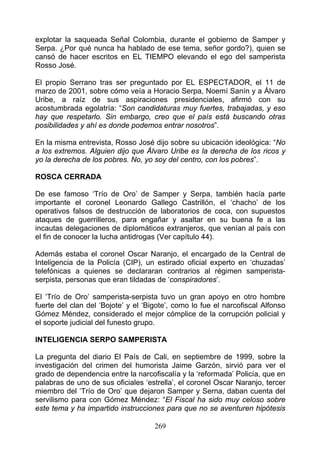 explotar la saqueada Señal Colombia, durante el gobierno de Samper y
Serpa. ¿Por qué nunca ha hablado de ese tema, señor gordo?), quien se
cansó de hacer escritos en EL TIEMPO elevando el ego del samperista
Rosso José.

El propio Serrano tras ser preguntado por EL ESPECTADOR, el 11 de
marzo de 2001, sobre cómo veía a Horacio Serpa, Noemí Sanín y a Álvaro
Uribe, a raíz de sus aspiraciones presidenciales, afirmó con su
acostumbrada egolatría: “Son candidaturas muy fuertes, trabajadas, y eso
hay que respetarlo. Sin embargo, creo que el país está buscando otras
posibilidades y ahí es donde podemos entrar nosotros”.

En la misma entrevista, Rosso José dijo sobre su ubicación ideológica: “No
a los extremos. Alguien dijo que Álvaro Uribe es la derecha de los ricos y
yo la derecha de los pobres. No, yo soy del centro, con los pobres”.

ROSCA CERRADA

De ese famoso ‘Trío de Oro’ de Samper y Serpa, también hacía parte
importante el coronel Leonardo Gallego Castrillón, el ‘chacho’ de los
operativos falsos de destrucción de laboratorios de coca, con supuestos
ataques de guerrilleros, para engañar y asaltar en su buena fe a las
incautas delegaciones de diplomáticos extranjeros, que venían al país con
el fin de conocer la lucha antidrogas (Ver capítulo 44).

Además estaba el coronel Oscar Naranjo, el encargado de la Central de
Inteligencia de la Policía (CIP), un estirado oficial experto en ‘chuzadas’
telefónicas a quienes se declararan contrarios al régimen samperista-
serpista, personas que eran tildadas de ‘conspiradores’.

El ‘Trío de Oro’ samperista-serpista tuvo un gran apoyo en otro hombre
fuerte del clan del ‘Bojote’ y el ‘Bigote’, como lo fue el narcofiscal Alfonso
Gómez Méndez, considerado el mejor cómplice de la corrupción policial y
el soporte judicial del funesto grupo.

INTELIGENCIA SERPO SAMPERISTA

La pregunta del diario El País de Cali, en septiembre de 1999, sobre la
investigación del crimen del humorista Jaime Garzón, sirvió para ver el
grado de dependencia entre la narcofiscalía y la ‘reformada’ Policía, que en
palabras de uno de sus oficiales ‘estrella’, el coronel Oscar Naranjo, tercer
miembro del ‘Trío de Oro’ que dejaron Samper y Serna, daban cuenta del
servilismo para con Gómez Méndez: “El Fiscal ha sido muy celoso sobre
este tema y ha impartido instrucciones para que no se aventuren hipótesis

                                     269
 