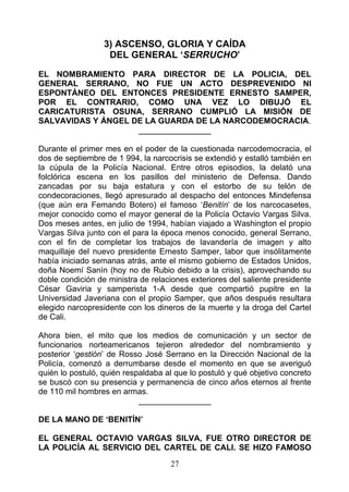 3) ASCENSO, GLORIA Y CAÍDA
                   DEL GENERAL ‘SERRUCHO’

EL NOMBRAMIENTO PARA DIRECTOR DE LA POLICIA, DEL
GENERAL SERRANO, NO FUE UN ACTO DESPREVENIDO NI
ESPONTÁNEO DEL ENTONCES PRESIDENTE ERNESTO SAMPER,
POR EL CONTRARIO, COMO UNA VEZ LO DIBUJÓ EL
CARICATURISTA OSUNA, SERRANO CUMPLIÓ LA MISIÓN DE
SALVAVIDAS Y ÁNGEL DE LA GUARDA DE LA NARCODEMOCRACIA.
                    ________________

Durante el primer mes en el poder de la cuestionada narcodemocracia, el
dos de septiembre de 1 994, la narcocrisis se extendió y estalló también en
la cúpula de la Policía Nacional. Entre otros episodios, la delató una
folclórica escena en los pasillos del ministerio de Defensa. Dando
zancadas por su baja estatura y con el estorbo de su telón de
condecoraciones, llegó apresurado al despacho del entonces Mindefensa
(que aún era Femando Botero) el famoso ‘Benitín‘ de los narcocasetes,
mejor conocido como el mayor general de la Policía Octavio Vargas Silva.
Dos meses antes, en julio de 1994, habían viajado a Washington el propio
Vargas Silva junto con el para la época menos conocido, general Serrano,
con el fin de completar los trabajos de lavandería de imagen y alto
maquillaje del nuevo presidente Ernesto Samper, labor que insólitamente
había iniciado semanas atrás, ante el mismo gobierno de Estados Unidos,
doña Noemí Sanín (hoy no de Rubio debido a la crisis), aprovechando su
doble condición de ministra de relaciones exteriores del saliente presidente
César Gaviria y samperista 1-A desde que compartió pupitre en la
Universidad Javeriana con el propio Samper, que años después resultara
elegido narcopresidente con los dineros de la muerte y la droga del Cartel
de Cali.

Ahora bien, el mito que los medios de comunicación y un sector de
funcionarios norteamericanos tejieron alrededor del nombramiento y
posterior ‘gestión’ de Rosso José Serrano en la Dirección Nacional de la
Policía, comenzó a derrumbarse desde el momento en que se averiguó
quién lo postuló, quién respaldaba al que lo postuló y qué objetivo concreto
se buscó con su presencia y permanencia de cinco años eternos al frente
de 110 mil hombres en armas.
                            ________________

DE LA MANO DE ‘BENITÍN’

EL GENERAL OCTAVIO VARGAS SILVA, FUE OTRO DIRECTOR DE
LA POLICÍA AL SERVICIO DEL CARTEL DE CALI. SE HIZO FAMOSO

                                    27
 